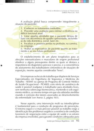 A avaliação global busca compreender integralmente a
situação do paciente:
1.	 Conhecer os tratamentos instituídos.
2.	 Proceder uma avaliação para estimar a eficiência ou
déficit funcional atual.
3.	 Listar aquelas atividades que o paciente deixou de
fazer em decorrência do quadro apresentado, incluindo
as da vida doméstica, social, lazer etc.
4.	 Focalizar as possíveis perdas na profissão, na carreira,
no emprego.
5.	 Avaliar as expectativas do paciente quanto ao trata-
mento e ao seu futuro profissional.
O estabelecimento de um plano terapêutico para as
afecções osteoarticulares e musculares de origem profissional
obedece a alguns pressupostos dentre os quais se destaca a
importância do diagnóstico precoce e preciso, e a conveniência
do afastamento dos trabalhadores sintomáticos de situações de
exposição, mesmo aquelas consideradas leves.
Em empresas ou locais de trabalho que dispõem de Serviços
Especializados em Engenharia de Segurança e Medicina do
Trabalho - SESMT ou apenas de Programa de Controle Médico
de Saúde Ocupacional - PCMSO, com oferta de assistência de
saúde é possível readpatar o trabalhador para atividades leves,
sem nenhuma sobrecarga biomecânica, mantendo-o sob segui-
mento médico, ao mesmo tempo em que são adotadas medidas
visando à correção dos fatores associados ao desenvolvimento
da enfermidade (ver Anexo 2, página 161).
Nesse aspecto, uma intervenção multi ou interdisciplinar
é fundamental para a condução de programas de prevenção.
O retorno seguro e o mais precoce possível ao trabalho exige a
identificação dos problemas surgidos e a existência de condições
favoráveis de negociação entre a equipe de saúde e os setores
da empresa envolvidos, para garantir condições adequadas para
Lesões por Esforços Repetitivos - LER 93
Centro de Referência em Saúde do Trabalhador
CEREST Piracicaba - SUS
LIVRO LER_2_corrigido.indd 93 8/10/2009 10:40:45
 