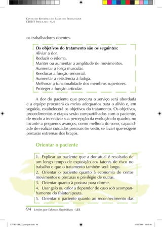os trabalhadores doentes.
Os objetivos do tratamento são os seguintes:
Aliviar a dor.
Reduzir o edema.
Manter ou aumentar a amplitude de movimentos.
Aumentar a força muscular.
Reeducar a função sensorial.
Aumentar a resistência à fadiga.
Melhorar a funcionalidade dos membros superiores.
Proteger a função articular.
A dor do paciente que procura o serviço será abordada
e a equipe procurará os meios adequados para o alívio e, em
seguida, estabelecerá os objetivos do tratamento. Os objetivos,
procedimentos e etapas serão compartilhados com o paciente,
de modo a incentivar sua percepção da evolução do quadro, no
tocante a pequenos avanços, como melhora do sono, capacid-
ade de realizar cuidados pessoais (se vestir, se lavar) que exigem
posturas extremas dos braços.
Orientar o paciente
1.	 Explicar ao paciente que a dor atual é resultado de
um longo tempo de exposição aos fatores de risco no
trabalho e que o tratamento também será longo.
2.	 Orientar o paciente quanto à economia de certos
movimentos e posturas e privilégio de outras.
3.	 Orientar quanto à postura para dormir.
4.	 Usar gelo ou calor a depender do caso sob acompan-
hamento do fisioterapeuta.
5.	 Orientar o paciente quanto ao reconhecimento das
94 Lesões por Esforços Repetitivos - LER
Centro de Referência em Saúde do Trabalhador
CEREST Piracicaba - SUS
LIVRO LER_2_corrigido.indd 94 8/10/2009 10:40:46
 