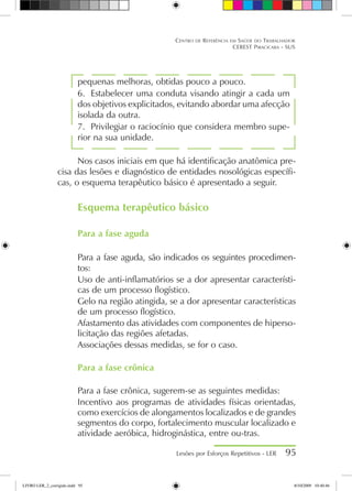 pequenas melhoras, obtidas pouco a pouco.
6.	 Estabelecer uma conduta visando atingir a cada um
dos objetivos explicitados, evitando abordar uma afecção
isolada da outra.
7.	 Privilegiar o raciocínio que considera membro supe-
rior na sua unidade.
Nos casos iniciais em que há identificação anatômica pre-
cisa das lesões e diagnóstico de entidades nosológicas específi-
cas, o esquema terapêutico básico é apresentado a seguir.
Esquema terapêutico básico
Para a fase aguda
Para a fase aguda, são indicados os seguintes procedimen-
tos:
Uso de anti-inflamatórios se a dor apresentar característi-
cas de um processo flogístico.
Gelo na região atingida, se a dor apresentar características
de um processo flogístico.
Afastamento das atividades com componentes de hiperso-
licitação das regiões afetadas.
Associações dessas medidas, se for o caso.
Para a fase crônica
Para a fase crônica, sugerem-se as seguintes medidas:
Incentivo aos programas de atividades físicas orientadas,
como exercícios de alongamentos localizados e de grandes
segmentos do corpo, fortalecimento muscular localizado e
atividade aeróbica, hidroginástica, entre ou-tras.
Lesões por Esforços Repetitivos - LER 95
Centro de Referência em Saúde do Trabalhador
CEREST Piracicaba - SUS
LIVRO LER_2_corrigido.indd 95 8/10/2009 10:40:46
 