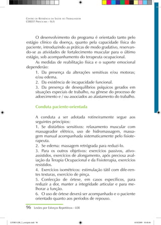 O desenvolvimento do programa é orientado tanto pelo
estágio clínico da doença, quanto pela capacidade física do
paciente, introduzindo as práticas de modo gradativo, reservan-
do-se as atividades de fortalecimento muscular para o último
estágio, sob acompanhamento do terapeuta ocupacional.
As medidas de reabilitação física e o suporte emocional
dependerão:
1.	 Da presença da alterações sensitivas e/ou motoras;
e/ou edema.
2.	 Da existência de incapacidade funcional.
3.	 Da presença de desequilíbrios psíquicos gerados em
situações especiais de trabalho, na gênese do processo de
adoecimento e / ou associados ao afastamento do trabalho.
Conduta paciente-orientada
A conduta a ser adotada rotineiramente segue aos
seguintes princípios:
1.	 Se distúrbios sensitivos: relaxamento muscular com
massageador elétrico, uso de hidromassagem, massa-
gem manual acompanhada sistematicamente pelo fisiote-
rapeuta.
2.	 Se edema: massagem retrógrada para reduzi-lo.
3.	 Para os outros objetivos: exercícios passivos, ativo-
assistidos, exercícios de alongamento, após preciosa aval-
iação da Terapia Ocupacional e da Fisioterapia, exercícios
resistidos.
4.	 Exercícios isométricos: estimulação tátil com dife-ren-
tes texturas, exercício de pinça.
5.	 Confecção de órtese, em casos específicos, para
reduzir a dor, manter a integridade articular e para me-
lhorar a função.
6.	 O uso de órtese deverá ser acompanhado e o paciente
orientado quanto aos períodos de repouso.
96 Lesões por Esforços Repetitivos - LER
Centro de Referência em Saúde do Trabalhador
CEREST Piracicaba - SUS
LIVRO LER_2_corrigido.indd 96 8/10/2009 10:40:46
 