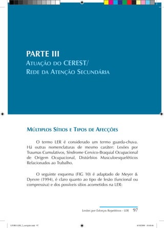 PARTE III
Atuação do CEREST/
Rede da Atenção Secundária
Múltiplos Sítios e Tipos de Afecções
O termo LER é considerado um termo guarda-chuva.
Há outras nomenclaturas de mesmo caráter: Lesões por
Traumas Cumulativos, Síndrome Cervico-Braquial Ocupacional
de Origem Ocupacional, Distúrbios Musculoesqueléticos
Relacionados ao Trabalho.
O seguinte esquema (FIG 10) é adaptado de Meyer 
Dyevre (1994), é claro quanto ao tipo de lesão (funcional ou
compressiva) e dos possíveis sítios acometidos na LER:
Lesões por Esforços Repetitivos - LER 97
LIVRO LER_2_corrigido.indd 97 8/10/2009 10:40:46
 