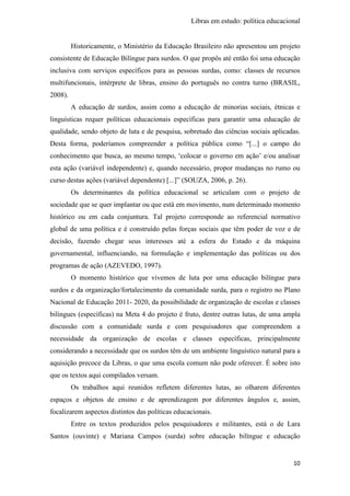 Libras em estudo: política educacional
10
Historicamente, o Ministério da Educação Brasileiro não apresentou um projeto
consistente de Educação Bilíngue para surdos. O que propôs até então foi uma educação
inclusiva com serviços específicos para as pessoas surdas, como: classes de recursos
multifuncionais, intérprete de libras, ensino do português no contra turno (BRASIL,
2008).
A educação de surdos, assim como a educação de minorias sociais, étnicas e
linguísticas requer políticas educacionais específicas para garantir uma educação de
qualidade, sendo objeto de luta e de pesquisa, sobretudo das ciências sociais aplicadas.
Desta forma, poderíamos compreender a política pública como “[...] o campo do
conhecimento que busca, ao mesmo tempo, ‘colocar o governo em ação’ e/ou analisar
esta ação (variável independente) e, quando necessário, propor mudanças no rumo ou
curso destas ações (variável dependente) [...]” (SOUZA, 2006, p. 26).
Os determinantes da política educacional se articulam com o projeto de
sociedade que se quer implantar ou que está em movimento, num determinado momento
histórico ou em cada conjuntura. Tal projeto corresponde ao referencial normativo
global de uma política e é construído pelas forças sociais que têm poder de voz e de
decisão, fazendo chegar seus interesses até a esfera do Estado e da máquina
governamental, influenciando, na formulação e implementação das políticas ou dos
programas de ação (AZEVEDO, 1997).
O momento histórico que vivemos de luta por uma educação bilíngue para
surdos e da organização/fortalecimento da comunidade surda, para o registro no Plano
Nacional de Educação 2011- 2020, da possibilidade de organização de escolas e classes
bilíngues (específicas) na Meta 4 do projeto é fruto, dentre outras lutas, de uma ampla
discussão com a comunidade surda e com pesquisadores que compreendem a
necessidade da organização de escolas e classes específicas, principalmente
considerando a necessidade que os surdos têm de um ambiente linguístico natural para a
aquisição precoce da Libras, o que uma escola comum não pode oferecer. É sobre isto
que os textos aqui compilados versam.
Os trabalhos aqui reunidos refletem diferentes lutas, ao olharem diferentes
espaços e objetos de ensino e de aprendizagem por diferentes ângulos e, assim,
focalizarem aspectos distintos das políticas educacionais.
Entre os textos produzidos pelos pesquisadores e militantes, está o de Lara
Santos (ouvinte) e Mariana Campos (surda) sobre educação bilíngue e educação
 