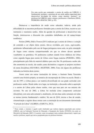 Libras em estudo: política educacional
100
Em uma escola que contemple o ensino de surdos em LIBRAS, é
fundamental, portanto, a presença de um surdo adulto capacitado para
desenvolver atividades de ensino, como monitor, instrutor1
, ou
professor de LIBRAS, junto a alunos, professores e familiares (DIAS,
PEDROSO e ROCHA, 2003, p. 02).
Destaca-se a importância do surdo como educador, todavia, ainda pela
dificuldade de se encontrar professores formados para o ensino da Libras, recorre-se aos
instrutores e monitores surdos. Além da questão do profissional a desenvolver esta
função, interessa-nos a discussão dos conteúdos trabalhados em tal espaço/tempo
acadêmico.
Pereira (2008), Didó e Fronza (2011) indicam que o ensino de Libras e a seleção
do conteúdo a ser objeto deste ensino, têm-se revelados, por vezes, equivocados,
geralmente influenciados pelo uso da língua portuguesa nessa aula, ou pela concepção
de língua como sistema compartimentado em que os alunos devem aprender
vocabulário ou gramática. Os professores acabam usando livros didáticos de Libras
como segunda língua para ensino de Libras como língua materna (PEREIRA, 2008),
principalmente pela falta de material didático para este fim. Os professores surdos não
têm autonomia na escola, são usados como dicionários e seguem os projetos escolares
de outras disciplinas (SILVEIRA e REZENDE, 2008). Estes são alguns dos problemas
indicados na história deste ensino.
Assim como em outras instituições de ensino, o Instituto Santa Teresinha
constrói uma história própria, na tentativa de incorporação da Libras na escola. Desde o
ano de 1997, a Libras passa a ser matéria diversificada em sua grade curricular com
professores surdos. Desde então, teve lugar, na instituição, a discussão sobre a aquisição
e o ensino de Libras pelos alunos surdos, visto que seus pais em sua maioria são
ouvintes. No ano de 2002, a Libras foi incluída como componente curricular
(disciplina), com uma aula semanal e, atualmente, ela tem duas aulas semanais em todas
as turmas (ensino fundamental e médio). No ano de 2010, iniciou a fase de estudo,
sistematização e registro desse ensino com a construção de um documento denominado
“Currículo de Libras” (ALBRES e SARUTA, 2012).
1
Neste estudo, o instrutor é aquele surdo sinalizador que realizou alguma capacitação para ensinar
LIBRAS, seja na Federação Nacional de Educação e Integração dos Surdos (FENEIS) e/ou junto ao
Ministério da Educação (MEC). O monitor, como em qualquer outra condição educacional, é aquele que
auxilia o professor, aquele que está se preparando para ser professor/instrutor.
 