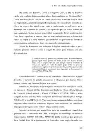 Libras em estudo: política educacional
102
De acordo com Pessanha, Daniel e Menegazzo (2004, p. 58), “a disciplina
escolar seria resultado da passagem dos saberes da sociedade por um filtro específico”.
Com a transformação das ciências em conteúdos escolares, os saberes de certa forma
são fragmentados, garantindo uma grande disparidade entre os conteúdos ensinados e a
ciência de origem. Isto significa que, tanto a escola quanto os professores, ao se
depararem com os saberes das ciências, e ao repassá-los para os alunos, acabam por
fazer adaptações, visando garantir uma melhor compreensão de tais conhecimentos.
Desta forma, o professor e a escola criam um novo conhecimento que se distancia da
ciência de origem e é, neste meandro, que tentaremos nos posicionar no sentido de
compreender que conhecimentos foram estes e como foram selecionados.
Apesar de depararmos com diferentes definições conceituais sobre o que é
currículo, podemos defini-lo como a seleção da cultura para formação em uma
determinada área.
O currículo nunca é apenas um conjunto neutro de conhecimentos,
que de algum modo aparece nos textos e nas salas de aula de uma
nação. Ele é sempre parte de uma tradição seletiva, resultado da
seleção de alguém, da visão de algum grupo acerca do que seja
conhecimento legítimo. É produto das tensões, conflitos e concessões
culturais, políticas e econômicas que organizam e desorganizam o
povo (APPLE, 2002, p. 59).
Este trabalho trata da construção de um currículo de Libras em escola bilíngue
de surdos. O currículo foi gestado, amadurecido e influenciado por diversos fatos e
contatos e, dentre eles, é possível destacar os seguintes:
Primeiro: da participação do 21º Congresso internacional de educação de surdos,
em Vancouver – Canadá (2010) e do contato com Heather A. Gibson e Cheryl Zinszer,
da Provincial Schools Branch – Canadá (GIBSON e ZINSZER, 2010) e Marta
Morgado, Mariana Martins e Paula Estanqueiro, do Ministério da Educação de Portugal
(MORGADO e MARTINS, 2010). Visto que eles apresentaram trabalhos, no referido
congresso, sobre o currículo e ensino da língua de sinais americana e do currículo de
língua gestual portuguesa como primeira língua, respectivamente.
Segundo: no mesmo ano, aconteceu no curso de graduação em Letras Libras
(primeira turma – coordenado pela UFSC) a disciplina de metodologia de ensino de
língua materna (BASSO, STROBEL, MASUTTI, 2009), ministrada pela professora
Karin Strobel. Esta foi a oportunidade de desenvolver uma ampla discussão com
 