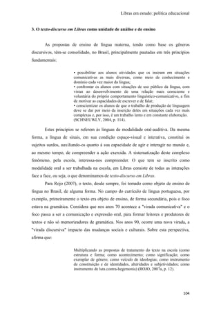 Libras em estudo: política educacional
104
3. O texto-discurso em Libras como unidade de análise e de ensino
As propostas de ensino de língua materna, tendo como base os gêneros
discursivos, têm-se consolidado, no Brasil, principalmente pautadas em três princípios
fundamentais:
• possibilitar aos alunos atividades que os insiram em situações
comunicativas as mais diversas, como meio de conhecimento e
domínio cada vez maior da língua;
• confrontar os alunos com situações de uso público da língua, com
vistas ao desenvolvimento de uma relação mais consciente e
voluntária do próprio comportamento linguístico-comunicativo, a fim
de motivar as capacidades de escrever e de falar;
• conscientizar os alunos de que o trabalho de produção de linguagem
deve se dar por meio da inserção deles em situações cada vez mais
complexas e, por isso, é um trabalho lento e em constante elaboração.
(SCHNEUWLY, 2004, p. 114).
Estes princípios se referem às línguas de modalidade oral-auditiva. Da mesma
forma, a língua de sinais, em sua condição espaço-visual e interativa, constitui os
sujeitos surdos, auxiliando-os quanto à sua capacidade de agir e interagir no mundo e,
ao mesmo tempo, de compreender a ação exercida. A sistematização deste complexo
fenômeno, pela escola, interessa-nos compreender. O que tem se inscrito como
modalidade oral a ser trabalhada na escola, em Libras consiste de todas as interações
face a face, ou seja, o que denominamos de texto-discurso em Libras.
Para Rojo (2007), o texto, desde sempre, foi tomado como objeto de ensino de
língua no Brasil, de alguma forma. No campo do currículo de língua portuguesa, por
exemplo, primeiramente o texto era objeto de ensino, de forma secundária, pois o foco
estava na gramática. Considera que nos anos 70 acontece a "virada comunicativa" e o
foco passa a ser a comunicação e expressão oral, para formar leitores e produtores de
textos e não só memorizadores de gramática. Nos anos 90, ocorre uma nova virada, a
"virada discursiva" impacto das mudanças sociais e culturais. Sobre esta perspectiva,
afirma que:
Multiplicando as propostas de tratamento do texto na escola (como
estrutura e forma; como acontecimento; como significação; como
exemplar de gênero; como veículo de ideologias; como instrumento
de constituição e de identidades, alteridades e subjetividades; como
instrumento de luta contra-hegemonia) (ROJO, 2007a, p. 12).
 