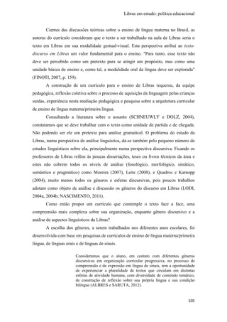 Libras em estudo: política educacional
105
Cientes das discussões teóricas sobre o ensino de língua materna no Brasil, as
autoras do currículo consideram que o texto a ser trabalhado na aula de Libras seria o
texto em Libras em sua modalidade gestual-visual. Esta perspectiva atribui ao texto-
discurso em Libras um valor fundamental para o ensino. "Para tanto, esse texto não
deve ser percebido como um pretexto para se atingir um propósito, mas como uma
unidade básica de ensino e, como tal, a modalidade oral da língua deve ser explorada"
(FINOTI, 2007, p. 159).
A construção de um currículo para o ensino de Libras requereu, da equipe
pedagógica, reflexão coletiva sobre o processo de aquisição da linguagem pelas crianças
surdas, experiência nesta mediação pedagógica e pesquisa sobre a arquitetura curricular
de ensino de língua materna/primeira língua.
Consultando a literatura sobre o assunto (SCHNEUWLY e DOLZ, 2004),
constatamos que se deve trabalhar com o texto como unidade de partida e de chegada.
Não podendo ser ele um pretexto para análise gramatical. O problema do estudo da
Libras, numa perspectiva de análise linguística, dá-se também pelo pequeno número de
estudos linguísticos sobre ela, principalmente numa perspectiva discursiva. Ficando os
professores de Libras reféns às poucas dissertações, teses ou livros técnicos da área e
estes não cobrem todos os níveis de análise (fonológico, morfológico, sintático,
semântico e pragmático) como Moreira (2007), Leite (2008), e Quadros e Karnopp
(2004), muito menos todos os gêneros e esferas discursivas, pois poucos trabalhos
adotam como objeto de análise e discussão os gêneros do discurso em Libras (LODI,
2004a, 2004b; NASCIMENTO, 2011).
Como então propor um currículo que contemple o texto face a face, uma
compreensão mais complexa sobre sua organização, enquanto gênero discursivo e a
análise de aspectos linguísticos da Libras?
A escolha dos gêneros, a serem trabalhados nos diferentes anos escolares, foi
desenvolvida com base em pesquisas de currículos de ensino de língua materna/primeira
língua, de línguas orais e de línguas de sinais.
Consideramos que o aluno, em contato com diferentes gêneros
discursivos em organização curricular progressiva, no processo de
compreensão e de expressão em língua de sinais, tem a oportunidade
de experienciar a pluralidade de textos que circulam em distintas
esferas de atividade humana, com diversidade de conteúdo temático,
de construção de reflexão sobre sua própria língua e sua condição
bilíngue (ALBRES e SARUTA, 2012).
 