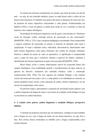 Libras em estudo: política educacional
108
As autoras do currículo consideraram, no entanto, que tratar de temas em sala de
aula – ou seja, de seu conteúdo temático, pouco ou nada dizem sobre a esfera de uso
destes textos-discursos. O trabalho com gênero não pode se distanciar do tema, por isto,
da proposta de temas específicos relacionados a cada gênero. Fundamentadas em
Bakhtin (1992), o tema do gênero se define pelo modo de ver e construir os fatos da
natureza e dos campos ideológicos.
Na produção do fenômeno linguístico real do qual é concretizado no “fenômeno
social da interação verbal, realizada através da enunciação ou das enunciações”
(BAKHTIN, 1992, p. 123), é que a proposta pedagógica está pautada. Para compreender
o aspecto semântico do enunciado, as autoras se baseiam na distinção entre tema e
significação. O tema é definido como: individual, não-reiterável, determinado tanto
pelas formas linguísticas como pelos elementos não verbais da situação, fenômeno
histórico e dotado de acento de valor ou apreciativo. A significação é compreendida
como a parte do tema que é reiterável, abstrata e passível de análise, mediante a
identificação das formas linguísticas às quais está associada (BAKHTIN, 1992).
Dessa forma, existe o caráter relativamente estável do enunciado dentro dos
campos ideológicos. Essa estabilidade permite o reconhecimento de tipos estáveis ou
gêneros do discurso, compostos por conteúdo temático, estilo e construção
composicional (ibid. 1992). Por isto, aspectos da condição bilíngue e das relações
sociais são temas previstos para o uso e, a cada gênero a ser trabalhado no currículo, as
autoras propõem temas sociais, como educação de surdos, direitos linguísticos, uso do
serviço de interpretação, entre outros.
No próximo tópico, apresentamos a proposta de articulação destes gêneros com
a análise linguística da língua de sinais e com temas da condição social bilíngue em que
se encontram os surdos brasileiros.
4. A relação entre gênero, análise linguística e condição bilíngue: perspectiva
didática
A intenção da proposta curricular que ora analisamos, configura-se pelo trabalho
com a língua em uso, com a língua de sinais em sua forma interativa, ou seja, face a
face. Pois críticas foram construídas ao trabalho com a língua compreendida como
sistema abstrato.
 