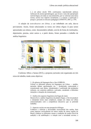 Libras em estudo: política educacional
109
[...] em pleno século XXI, continuamos reproduzindo práticas
ineficazes de ensino-aprendizagem, que levam a uma não apropriação
real da língua, em todas as suas dimensões, por se valorizar uma única
norma, norma essa imposta socialmente, e a reiterar a explicação é
porque é, presente no discurso pedagógico (FINOTTI, 2007, p. 159).
A seleção de texto-discurso em Libras, a ser trabalhado em aula, deu-se
previamente. Assim, foram selecionados os textos em Libras (figura 2) para serem
apresentados aos alunos, como: documentário editado, convite de festas de instituições,
depoimento, poesias, entre outros e, a partir destes, foram pensados o trabalho de
análise linguística.
Figura 2 - Seleção de vídeos e seu agrupamento para uso como material didático
Conforme Albres e Saruta (2012), a proposta curricular está organizada em três
eixos de trabalho, tendo como objetivos:
1 - Os gêneros da linguagem face a face (LIBRAS)
Utilizar os diferentes gêneros da linguagem em Libras — pedido,
narração, debate, apresentação, etc., – produzindo, expressando e
comunicando suas ideias, interpretando e usufruindo das produções
culturais, em contextos públicos e privados, atendendo a diferentes
intenções e situações de comunicação.
2 - Análise dos aspectos linguísticos da língua de sinais
Desenvolver a análise linguística da própria língua, a fim de produzir
e interpretar textos mais complexos, sempre em vídeos de Libras
contextualizados com a competência discursiva que se pretende
trabalhar.
3 - Aspectos sociais em uma perspectiva bilíngue
Conhecer e valorizar a diversidade sociocultural dos surdos, bem
como aspectos socioculturais de outros surdos de outras regiões do
Brasil; conhecer as diferentes causas e condições de surdez (nível de
audição) e de reabilitação e a relação com a sociedade ouvinte; e
 