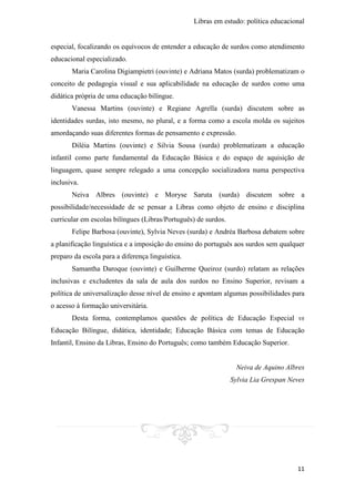 Libras em estudo: política educacional
11
especial, focalizando os equívocos de entender a educação de surdos como atendimento
educacional especializado.
Maria Carolina Digiampietri (ouvinte) e Adriana Matos (surda) problematizam o
conceito de pedagogia visual e sua aplicabilidade na educação de surdos como uma
didática própria de uma educação bilíngue.
Vanessa Martins (ouvinte) e Regiane Agrella (surda) discutem sobre as
identidades surdas, isto mesmo, no plural, e a forma como a escola molda os sujeitos
amordaçando suas diferentes formas de pensamento e expressão.
Diléia Martins (ouvinte) e Silvia Sousa (surda) problematizam a educação
infantil como parte fundamental da Educação Básica e do espaço de aquisição de
linguagem, quase sempre relegado a uma concepção socializadora numa perspectiva
inclusiva.
Neiva Albres (ouvinte) e Moryse Saruta (surda) discutem sobre a
possibilidade/necessidade de se pensar a Libras como objeto de ensino e disciplina
curricular em escolas bilíngues (Libras/Português) de surdos.
Felipe Barbosa (ouvinte), Sylvia Neves (surda) e Andréa Barbosa debatem sobre
a planificação linguística e a imposição do ensino do português aos surdos sem qualquer
preparo da escola para a diferença linguística.
Samantha Daroque (ouvinte) e Guilherme Queiroz (surdo) relatam as relações
inclusivas e excludentes da sala de aula dos surdos no Ensino Superior, revisam a
política de universalização desse nível de ensino e apontam algumas possibilidades para
o acesso à formação universitária.
Desta forma, contemplamos questões de política de Educação Especial vs
Educação Bilíngue, didática, identidade; Educação Básica com temas de Educação
Infantil, Ensino da Libras, Ensino do Português; como também Educação Superior.
Neiva de Aquino Albres
Sylvia Lia Grespan Neves
 
