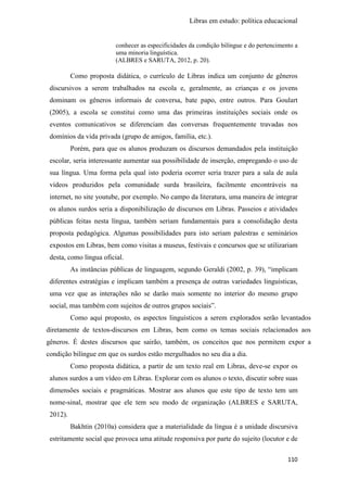Libras em estudo: política educacional
110
conhecer as especificidades da condição bilíngue e do pertencimento a
uma minoria linguística.
(ALBRES e SARUTA, 2012, p. 20).
Como proposta didática, o currículo de Libras indica um conjunto de gêneros
discursivos a serem trabalhados na escola e, geralmente, as crianças e os jovens
dominam os gêneros informais de conversa, bate papo, entre outros. Para Goulart
(2005), a escola se constitui como uma das primeiras instituições sociais onde os
eventos comunicativos se diferenciam das conversas frequentemente travadas nos
domínios da vida privada (grupo de amigos, família, etc.).
Porém, para que os alunos produzam os discursos demandados pela instituição
escolar, seria interessante aumentar sua possibilidade de inserção, empregando o uso de
sua língua. Uma forma pela qual isto poderia ocorrer seria trazer para a sala de aula
vídeos produzidos pela comunidade surda brasileira, facilmente encontráveis na
internet, no site youtube, por exemplo. No campo da literatura, uma maneira de integrar
os alunos surdos seria a disponibilização de discursos em Libras. Passeios e atividades
públicas feitas nesta língua, também seriam fundamentais para a consolidação desta
proposta pedagógica. Algumas possibilidades para isto seriam palestras e seminários
expostos em Libras, bem como visitas a museus, festivais e concursos que se utilizariam
desta, como língua oficial.
As instâncias públicas de linguagem, segundo Geraldi (2002, p. 39), “implicam
diferentes estratégias e implicam também a presença de outras variedades linguísticas,
uma vez que as interações não se darão mais somente no interior do mesmo grupo
social, mas também com sujeitos de outros grupos sociais”.
Como aqui proposto, os aspectos linguísticos a serem explorados serão levantados
diretamente de textos-discursos em Libras, bem como os temas sociais relacionados aos
gêneros. É destes discursos que sairão, também, os conceitos que nos permitem expor a
condição bilíngue em que os surdos estão mergulhados no seu dia a dia.
Como proposta didática, a partir de um texto real em Libras, deve-se expor os
alunos surdos a um vídeo em Libras. Explorar com os alunos o texto, discutir sobre suas
dimensões sociais e pragmáticas. Mostrar aos alunos que este tipo de texto tem um
nome-sinal, mostrar que ele tem seu modo de organização (ALBRES e SARUTA,
2012).
Bakhtin (2010a) considera que a materialidade da língua é a unidade discursiva
estritamente social que provoca uma atitude responsiva por parte do sujeito (locutor e de
 