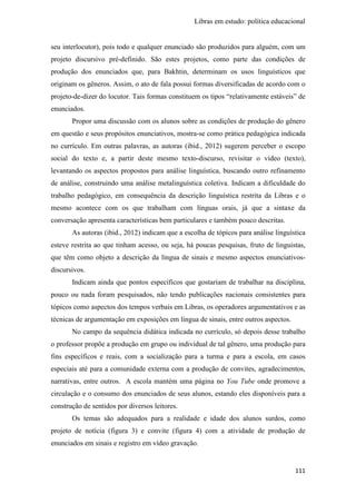 Libras em estudo: política educacional
111
seu interlocutor), pois todo e qualquer enunciado são produzidos para alguém, com um
projeto discursivo pré-definido. São estes projetos, como parte das condições de
produção dos enunciados que, para Bakhtin, determinam os usos linguísticos que
originam os gêneros. Assim, o ato de fala possui formas diversificadas de acordo com o
projeto-de-dizer do locutor. Tais formas constituem os tipos “relativamente estáveis” de
enunciados.
Propor uma discussão com os alunos sobre as condições de produção do gênero
em questão e seus propósitos enunciativos, mostra-se como prática pedagógica indicada
no currículo. Em outras palavras, as autoras (ibid., 2012) sugerem perceber o escopo
social do texto e, a partir deste mesmo texto-discurso, revisitar o vídeo (texto),
levantando os aspectos propostos para análise linguística, buscando outro refinamento
de análise, construindo uma análise metalinguística coletiva. Indicam a dificuldade do
trabalho pedagógico, em consequência da descrição linguística restrita da Libras e o
mesmo acontece com os que trabalham com línguas orais, já que a sintaxe da
conversação apresenta características bem particulares e também pouco descritas.
As autoras (ibid., 2012) indicam que a escolha de tópicos para análise linguística
esteve restrita ao que tinham acesso, ou seja, há poucas pesquisas, fruto de linguistas,
que têm como objeto a descrição da língua de sinais e mesmo aspectos enunciativos-
discursivos.
Indicam ainda que pontos específicos que gostariam de trabalhar na disciplina,
pouco ou nada foram pesquisados, não tendo publicações nacionais consistentes para
tópicos como aspectos dos tempos verbais em Libras, os operadores argumentativos e as
técnicas de argumentação em exposições em língua de sinais, entre outros aspectos.
No campo da sequência didática indicada no currículo, só depois desse trabalho
o professor propõe a produção em grupo ou individual de tal gênero, uma produção para
fins específicos e reais, com a socialização para a turma e para a escola, em casos
especiais até para a comunidade externa com a produção de convites, agradecimentos,
narrativas, entre outros. A escola mantém uma página no You Tube onde promove a
circulação e o consumo dos enunciados de seus alunos, estando eles disponíveis para a
construção de sentidos por diversos leitores.
Os temas são adequados para a realidade e idade dos alunos surdos, como
projeto de notícia (figura 3) e convite (figura 4) com a atividade de produção de
enunciados em sinais e registro em vídeo gravação.
 