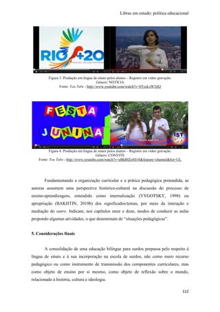 Libras em estudo: política educacional
112
Figura 3. Produção em língua de sinais pelos alunos – Registro em vídeo gravação.
Gênero: NOTÍCIA
Fonte: You Tube - http://www.youtube.com/watch?v=8TynLsW3jlQ
Figura 4. Produção em língua de sinais pelos alunos – Registro em vídeo gravação.
Gênero: CONVITE
Fonte: You Tube - http://www.youtube.com/watch?v=eBkBfZu9Zv0&feature=channel&list=UL
Fundamentando a organização curricular e a prática pedagógica pretendida, as
autoras assumem uma perspectiva histórico-cultural na discussão do processo de
ensino-aprendizagem, entendido como internalização (VYGOTSKY, 1998) ou
apropriação (BAKHTIN, 2010b) dos significados/temas, por meio da interação e
mediação do outro. Indicam, nos capítulos onze e doze, modos de conduzir as aulas
propondo algumas atividades, o que denominam de “situações pedagógicas”.
5. Considerações finais
A consolidação de uma educação bilíngue para surdos perpassa pelo respeito à
língua de sinais e à sua incorporação na escola de surdos, não como mero recurso
pedagógico ou como instrumento de transmissão dos componentes curriculares, mas
como objeto de ensino por si mesmo, como objeto de reflexão sobre o mundo,
relacionado à história, cultura e ideologia.
 