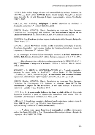 Libras em estudo: política educacional
115
FINOTTI, Luísa Helena Borges. O texto oral como unidade de análise e de ensino. In:
TRAVAGLIA, Luiz Carlos; FINOTTI, Luiza Helena Borges; MESQUITA, Elisete
Maria Carvalho de. (et. al.). Gêneros de texto: caracterização e ensino. Uberlândia:
EDUFU, 2007.
GERALDI, João Wanderley. Linguagem e ensino: exercícios de militância e
divulgação. Campinas, SP: Mercado de Letras, 2002.
GIBSON, Heather; ZINSZER, Cheryl. Developing an American Sign Language
Curriculum for First‐language ASL Students. 21st International Congress on the
Education Of the Deaf. In: Abstract Book ICED, 2010. Partners in Education.
GOODSON, Ivor. Currículo: teoria e história. (tradução de Atílio Bruneta). Petrópolis:
Editora Vozes, 1995.
GOULART, Cláudia. As Práticas orais na escola: o seminário como objeto de ensino.
Dissertação (mestrado) – Universidade Estadual de Campinas, Instituto de Estudos da
Linguagem. -- Campinas, SP: Unicamp, 2005.
JULIA, Dominique. A cultura escolar como objeto histórico. In: Revista Brasileira de
História da Educação. Campinas/SP: Editora Autores Associados, nº 1, p. 9–45, 2001.
_______. Disciplinas escolares: objetivos, ensino e apropriação. In: MACEDO, E. C. L.
(Org.). Disciplinas e Integração Curricular: História e Políticas. Rio de Janeiro:
DP&A, 2002.
KARNOPP, L. B.; KLEIN, M.; LUNARDI-LAZZARIN, M. L. Produção, circulação e
consumo da cultura surda. In: KARNOPP, Lodenir Becker; KLEIN Madalena;
LUNARDI-LAZZARIN, Márcia Lise (orgs.). Cultura Surda na Contemporaneidade:
negociações, intercorrências e provocações. Canoas: ULBRA, 2011, p. 15-28.
GIBSON, Heather; ZINSZER, Cheryl. Developing an American Sign Language
Curriculum for First‐language ASL Students. In: Abstract Book ICED- 21st
International Congress on the Education Of the Deaf. Partners in Education.
Vancouver – Canadá, 18 a 22 de julho de 2010.
LEITE, T. A. de. A segmentação da língua de sinais brasileira (Libras): Um estudo
linguístico descritivo a partir da conversação espontânea entre surdos. Tese de
Doutorado. Universidade de São Paulo. São Paulo. 2008.
LODI, A. C. B. Uma leitura enunciativa da língua brasileira de sinais: o gênero conto de
fadas. DELTA. vol. 20, nº 2, pp. 281-310, 2004a. Disponível em:
http://dx.doi.org/10.1590/S0102-44502004000200005
_______. A leitura como espaço discursivo de construção de sentidos: oficinas com
surdos. São Paulo, 2004. 282 p. Tese (Doutorado em Linguística Aplicada e Estudos da
Linguagem – LAEL) PUCSP, 2004b.
 