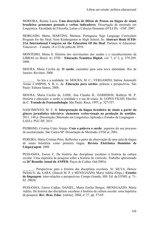 Libras em estudo: política educacional
116
MOREIRA, Renata Lucia. Uma descrição de Dêixis de Pessoa na língua de sinais
brasileira: pronomes pessoais e verbos indicadores. Dissertação de mestrado em
Linguística. Faculdade de Filosofia, Letras e Ciências Humanas (FFLCH) – USP, 2007.
MORGADO, Marta; MARTINS, Mariana. Portuguese Sign Language Curriculum
Program for the Deaf, from Kindergarten to High School. In: Abstract Book ICED-
21st International Congress on the Education Of the Deaf. Partners in Education.
Vancouver – Canadá, 18 a 22 de julho de 2010.
MONTEIRO, Mirna S. História dos movimentos dos surdos e o reconhecimento da
LIBRAS no Brasil. In: ETD – Educação Temática Digital, vol. 7, nº 2, p. 279-289,
2006.
MOURA, Maria Cecília de. O surdo: caminhos para uma nova identidade. Rio de
Janeiro: Revinter, 2000.
_______. As leis e a realidade. In: MOURA, M. C.; VERGAMINI, Sabine Antonialli
Arena; CAMPOS, S. R. L. de. Educação para surdos: práticas e perspectivas. São
Paulo: Editora Santos, 2008.
MOURA, Maria Cecília de, LODI, Ana Claudia B., HARRISON, Kathryn M. P.
História e educação: o surdo, a oralidade e o uso de sinais. In: LOPES FILHO, Otacílio
de C. Tratado de Fonoaudiologia. São Paulo: Roca, 1997, p. 327-357.
NASCIMENTO, M. V. B. Interpretação da língua brasileira de sinais a partir do
gênero jornalístico televisivo: elementos verbo-visuais na produção de sentidos.
2011. 149 p. Dissertação (Mestrado em Linguística Aplicada e Estudos da Linguagem –
LAEL). PUC-SP, 2011.
PEDROSO, Cristina Cinto Araujo. Com a palavra o surdo: aspectos do seu processo
de escolarização. São Carlos/SP: Dissertação de Mestrado, UFSCar, 2001.
PEREIRA, Maria Cristina Pires. Reflexões a partir da observação de uma aula de língua
de sinais brasileira como primeira língua. Revista Eletrônica Domínios de
Lingu@agem. 2008.
PESSANHA, Eurize C. Da história das disciplinas escolares à história da cultura
escolar: Uma trajetória de pesquisa sobre a história do currículo. Trabalho apresentado
na 26ª Reunião Anual da ANPED, Poços de Caldas. Out/2003a.
_______. Perspectivas para a história das disciplinas escolares. In: SILVA, Denize
Helena G. da; LARA, Glaucia M. P. e MENEGAZZO, Maria Adélia (Orgs.). Estudos
de linguagem: inter-relações e perspectivas. Campo Grande, MS: Ed. da UFMS. p. 71-
82. 2003b.
PESSANHA, Eurize Caldas; DANIEL, Maria Emília Borges; MENEGAZZO, Maria
Adélia. Da história das disciplinas escolares à história da cultura escolar: uma trajetória
de pesquisa. Rev. Bras. Educ. [online]. 2004, nº 27, pp. 57-69.
 