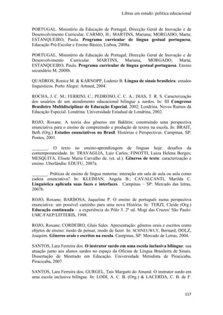 Libras em estudo: política educacional
117
PORTUGAL. Ministério da Educação de Portugal, Direcção Geral de Inovação e de
Desenvolvimento Curricular. CARMO, H.; MARTINS, Mariana; MORGADO, Marta;
ESTANQUEIRO, Paula. Programa curricular de língua gestual portuguesa,
Educação Pré-Escolar e Ensino Básico, Lisboa, 2008a.
PORTUGAL. Ministério da Educação de Portugal, Direcção Geral de Inovação e de
Desenvolvimento Curricular. MARTINS, Mariana; MORGADO, Marta;
ESTANQUEIRO, Paula. Programa curricular de língua gestual portuguesa. Ensino
secundário M, 2008b.
QUADROS, Ronice M. & KARNOPP, Lodenir B. Língua de sinais brasileira: estudos
linguísticos. Porto Alegre: Artmed, 2004.
ROCHA, J. C. M.; FERRINI, C.; PEDROSO, C. C. A.; DIAS, T. R. S. Caracterização
dos usuários de um atendimento educacional bilíngue a surdos. In: III Congresso
Brasileiro Multidisciplinar de Educação Especial, 2002, Londrina. Novos Rumos da
Educação Especial. Londrina: Universidade Estadual de Londrina, 2002.
ROJO, Roxane. A teoria dos gêneros em Bakhtin: construindo uma perspectiva
enunciativa para o ensino de compreensão e produção de textos na escola. In: BRAIT,
Beth (Org.) Estudos enunciativos no Brasil. Histórias e Perspectivas. Campinas, SP:
Pontes, 2001.
_______. O texto no ensino-aprendizagem de línguas hoje: desafios da
contemporaneidade. In: TRAVAGLIA, Luiz Carlos; FINOTTI, Luiza Helena Borges;
MESQUITA, Elisete Maria Carvalho de. (et. al.). Gêneros de texto: caracterização e
ensino. Uberlândia: EDUFU, 2007a.
_______. Práticas de ensino de língua materna: interação em sala de aula ou aula como
cadeia enunciativa? In: KLEIMAN, Angela B.; CAVALCANTI, Marilda C.
Linguística aplicada suas faces e interfaces. Campinas – SP: Mercado das letras,
2007b.
ROJO, Roxane; BARBOSA, Jaqueline P. O ensino de português numa perspectiva
enunciativa: um possível caminho para uma nova História. In: TERZI, Cleide (Org.)
Educação continuada – a experiência do Pólo 3. 2ª ed. Mogi das Cruzes/ São Paulo:
UMC/FAEP/LITTERIS, 1998.
ROJO, Roxane; CORDEIRO, Glaís Sales. Apresentação: gêneros orais e escritos como
objetos de ensino: modo de pensar, modo de fazer. In: SCHNEUWLY, Bernard; DOLZ,
Joaquim. Gêneros orais e escritos na escola. Campinas, SP: Mercado de Letras, 2004.
SANTOS, Lara Ferreira dos. O instrutor surdo em uma escola inclusiva bilíngue: sua
atuação junto aos alunos surdos no espaço da Oficina de Língua Brasileira de Sinais.
Dissertação de Mestrado em Educação. Universidade Metodista de Piracicaba,
Piracicaba, 2007.
SANTOS, Lara Ferreira dos; GURGEL, Taís Margutti do Amaral. O instrutor surdo em
uma escola inclusiva bilíngue. In: LODI, A. C. B. (Org.) & LACERDA, C. B. de F.
 