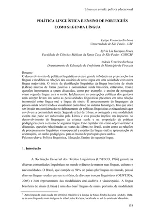 Libras em estudo: política educacional
119
POLÍTICA LINGUÍSTICA E ENSINO DE PORTUGUÊS
COMO SEGUNDA LÍNGUA
Felipe Venancio Barbosa
Universidade de São Paulo - USP
Sylvia Lia Grespan Neves
Faculdade de Ciências Médicas da Santa Casa de São Paulo - CMSCSP
Andréa Ferreira Barbosa
Departamento de Educação da Prefeitura do Município de Piracaia
Resumo
O desenvolvimento de políticas linguísticas exerce grande influência na preservação das
línguas e modifica as relações dos usuários de uma língua em uma sociedade com outra
língua majoritária. O início da planificação linguística da língua brasileira de sinais
(Libras) marcou de forma positiva a comunidade surda brasileira, entretanto, trouxe
questões importantes a serem discutidas, como por exemplo, o ensino de português
como segunda língua para o surdo. Infelizmente as concepções políticas dos gestores
nem sempre levam em conta as peculiaridades linguísticas presentes em uma relação
intermodal entre língua oral e língua de sinais. O processamento de linguagem da
pessoa surda ocorre tendo a visualidade como base do sistema fonológico, fato que deve
ser levado em consideração no delineamento de políticas linguísticas e educacionais que
envolvem a comunidade surda. Segundo a Lei de Libras, o português e sua modalidade
escrita não pode ser substituído pela Libras e esta posição implica em impactos no
desenvolvimento de linguagem da criança surda e na proposição de práticas
pedagógicas para o ensino de segunda língua. Este capítulo tem como objetivo trazer à
discussão, questões relacionadas ao status da Libras no Brasil, assim como as relações
de processamento linguístico visuoespacial e escrito (da língua oral) e apresentação de
orientações, de cunho pedagógico, para o ensino de português para surdos.
Palavras-chave: Política linguística, Educação, Ensino de segunda língua.
1. Introdução
A Declaração Universal dos Direitos Linguísticos (UNESCO, 1996) garante às
diversas comunidades linguísticas no mundo o direito de manter suas línguas, culturas e
nacionalidades. O Brasil, que compõe os 94% de países plurilíngues no mundo, possui
diversas línguas usadas em seu território, de diversos troncos linguísticos (OLIVEIRA,
2005) e com representantes das modalidades oral-auditiva e visuoespacial. A língua
brasileira de sinais (Libras) é uma das duas1
línguas de sinais, portanto, de modalidade
1
Outra língua de sinais usada em território brasileiro é a Língua de Sinais Urubu-Ka’apor (LSKB). Trata-
se de uma língua de sinais indígena da tribo Urubu Ka’apor, localizada no sul do estado do Maranhão.
 