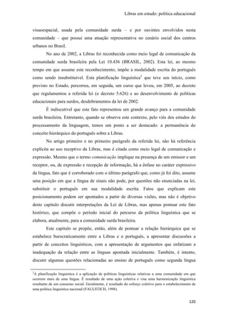 Libras em estudo: política educacional
120
visuoespacial, usada pela comunidade surda – e por ouvintes envolvidos nesta
comunidade – que possui uma atuação representativa no cenário social dos centros
urbanos no Brasil.
No ano de 2002, a Libras foi reconhecida como meio legal de comunicação da
comunidade surda brasileira pela Lei 10.436 (BRASIL, 2002). Esta lei, ao mesmo
tempo em que assume este reconhecimento, impõe a modalidade escrita do português
como sendo insubstituível. Esta planificação linguística2
que teve seu início, como
previsto no Estado, percorreu, em seguida, um curso que levou, em 2005, ao decreto
que regulamentou a referida lei (o decreto 5.626) e ao desenvolvimento de políticas
educacionais para surdos, desdobramentos da lei de 2002.
É indiscutível que este fato representou um grande avanço para a comunidade
surda brasileira. Entretanto, quando se observa este contexto, pelo viés dos estudos do
processamento da linguagem, temos um ponto a ser destacado: a permanência do
conceito hierárquico do português sobre a Libras.
No artigo primeiro e no primeiro parágrafo da referida lei, não há referência
explícita ao uso receptivo da Libras, mas é citada como meio legal de comunicação e
expressão. Mesmo que o termo comunicação implique na presença de um emissor e um
receptor, ou, de expressão e recepção de informação, há a ênfase no caráter expressivo
da língua, fato que é corroborado com o último parágrafo que, como já foi dito, assume
uma posição em que a língua de sinais não pode, por questões não enunciadas na lei,
substituir o português em sua modalidade escrita. Fatos que explicam este
posicionamento podem ser apontados a partir de diversas visões, mas não é objetivo
deste capítulo discutir interpretações da Lei de Libras, mas apenas pontuar este fato
histórico, que compõe o período inicial do percurso da política linguística que se
elabora, atualmente, para a comunidade surda brasileira.
Este capítulo se propõe, então, além de pontuar a relação hierárquica que se
estabelece burocraticamente entre a Libras e o português, a apresentar discussões a
partir de conceitos linguísticos, com a apresentação de argumentos que enfatizam a
inadequação da relação entre as línguas apontada inicialmente. Também, é intento,
discutir algumas questões relacionadas ao ensino de português como segunda língua
2
A planificação linguística é a aplicação de políticas linguísticas relativas a uma comunidade em que
ocorrem mais de uma língua. É resultado de uma ação coletiva e visa uma harmonização linguística
resultante de um consenso social. Geralmente, é resultado do esforço coletivo para o estabelecimento de
uma política linguística nacional (FAULSTICH, 1998).
 
