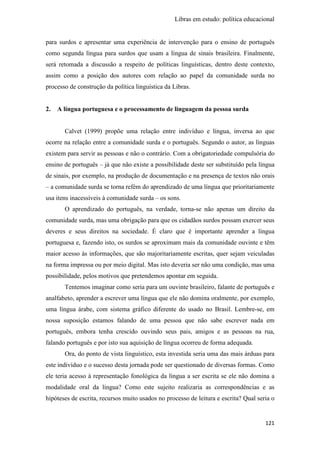 Libras em estudo: política educacional
121
para surdos e apresentar uma experiência de intervenção para o ensino de português
como segunda língua para surdos que usam a língua de sinais brasileira. Finalmente,
será retomada a discussão a respeito de políticas linguísticas, dentro deste contexto,
assim como a posição dos autores com relação ao papel da comunidade surda no
processo de construção da política linguística da Libras.
2. A língua portuguesa e o processamento de linguagem da pessoa surda
Calvet (1999) propõe uma relação entre indivíduo e língua, inversa ao que
ocorre na relação entre a comunidade surda e o português. Segundo o autor, as línguas
existem para servir as pessoas e não o contrário. Com a obrigatoriedade compulsória do
ensino de português – já que não existe a possibilidade deste ser substituído pela língua
de sinais, por exemplo, na produção de documentação e na presença de textos não orais
– a comunidade surda se torna refém do aprendizado de uma língua que prioritariamente
usa itens inacessíveis à comunidade surda – os sons.
O aprendizado do português, na verdade, torna-se não apenas um direito da
comunidade surda, mas uma obrigação para que os cidadãos surdos possam exercer seus
deveres e seus direitos na sociedade. É claro que é importante aprender a língua
portuguesa e, fazendo isto, os surdos se aproximam mais da comunidade ouvinte e têm
maior acesso às informações, que são majoritariamente escritas, quer sejam veiculadas
na forma impressa ou por meio digital. Mas isto deveria ser não uma condição, mas uma
possibilidade, pelos motivos que pretendemos apontar em seguida.
Tentemos imaginar como seria para um ouvinte brasileiro, falante de português e
analfabeto, aprender a escrever uma língua que ele não domina oralmente, por exemplo,
uma língua árabe, com sistema gráfico diferente do usado no Brasil. Lembre-se, em
nossa suposição estamos falando de uma pessoa que não sabe escrever nada em
português, embora tenha crescido ouvindo seus pais, amigos e as pessoas na rua,
falando português e por isto sua aquisição de língua ocorreu de forma adequada.
Ora, do ponto de vista linguístico, esta investida seria uma das mais árduas para
este indivíduo e o sucesso desta jornada pode ser questionado de diversas formas. Como
ele teria acesso à representação fonológica da língua a ser escrita se ele não domina a
modalidade oral da língua? Como este sujeito realizaria as correspondências e as
hipóteses de escrita, recursos muito usados no processo de leitura e escrita? Qual seria o
 
