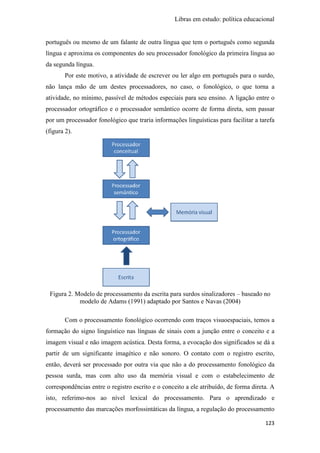 Libras em estudo: política educacional
123
português ou mesmo de um falante de outra língua que tem o português como segunda
língua e aproxima os componentes do seu processador fonológico da primeira língua ao
da segunda língua.
Por este motivo, a atividade de escrever ou ler algo em português para o surdo,
não lança mão de um destes processadores, no caso, o fonológico, o que torna a
atividade, no mínimo, passível de métodos especiais para seu ensino. A ligação entre o
processador ortográfico e o processador semântico ocorre de forma direta, sem passar
por um processador fonológico que traria informações linguísticas para facilitar a tarefa
(figura 2).
Figura 2. Modelo de processamento da escrita para surdos sinalizadores – baseado no
modelo de Adams (1991) adaptado por Santos e Navas (2004)
Com o processamento fonológico ocorrendo com traços visuoespaciais, temos a
formação do signo linguístico nas línguas de sinais com a junção entre o conceito e a
imagem visual e não imagem acústica. Desta forma, a evocação dos significados se dá a
partir de um significante imagético e não sonoro. O contato com o registro escrito,
então, deverá ser processado por outra via que não a do processamento fonológico da
pessoa surda, mas com alto uso da memória visual e com o estabelecimento de
correspondências entre o registro escrito e o conceito a ele atribuído, de forma direta. A
isto, referimo-nos ao nível lexical do processamento. Para o aprendizado e
processamento das marcações morfossintáticas da língua, a regulação do processamento
 