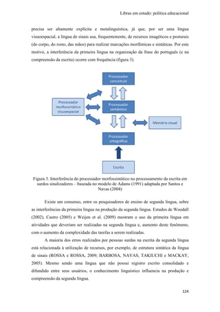 Libras em estudo: política educacional
124
precisa ser altamente explícita e metalinguística, já que, por ser uma língua
visuoespacial, a língua de sinais usa, frequentemente, de recursos imagéticos e posturais
(do corpo, do rosto, das mãos) para realizar marcações morfêmicas e sintáticas. Por este
motivo, a interferência da primeira língua na organização da frase do português (e na
compreensão da escrita) ocorre com frequência (figura 3).
Figura 3. Interferência do processador morfossintático no processamento da escrita em
surdos sinalizadores – baseada no modelo de Adams (1991) adaptada por Santos e
Navas (2004)
Existe um consenso, entre os pesquisadores de ensino de segunda língua, sobre
as interferências da primeira língua na produção da segunda língua. Estudos de Woodall
(2002), Castro (2005) e Weijen et al. (2009) mostram o uso da primeira língua em
atividades que deveriam ser realizadas na segunda língua e, aumento deste fenômeno,
com o aumento da complexidade das tarefas a serem realizadas.
A maioria dos erros realizados por pessoas surdas na escrita da segunda língua
está relacionada à utilização de recursos, por exemplo, de estrutura sintática da língua
de sinais (ROSSA e ROSSA, 2009; BARBOSA, NAVAS, TAKIUCHI e MACKAY,
2005). Mesmo sendo uma língua que não possui registro escrito consolidado e
difundido entre seus usuários, o conhecimento linguístico influencia na produção e
compreensão da segunda língua.
 