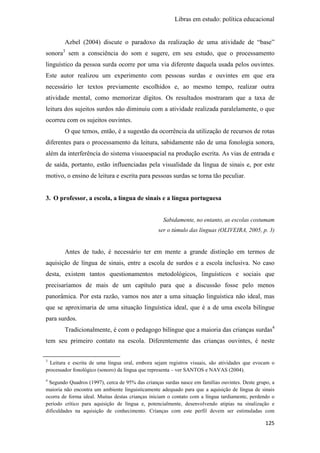 Libras em estudo: política educacional
125
Azbel (2004) discute o paradoxo da realização de uma atividade de “base”
sonora3
sem a consciência do som e sugere, em seu estudo, que o processamento
linguístico da pessoa surda ocorre por uma via diferente daquela usada pelos ouvintes.
Este autor realizou um experimento com pessoas surdas e ouvintes em que era
necessário ler textos previamente escolhidos e, ao mesmo tempo, realizar outra
atividade mental, como memorizar dígitos. Os resultados mostraram que a taxa de
leitura dos sujeitos surdos não diminuiu com a atividade realizada paralelamente, o que
ocorreu com os sujeitos ouvintes.
O que temos, então, é a sugestão da ocorrência da utilização de recursos de rotas
diferentes para o processamento da leitura, sabidamente não de uma fonologia sonora,
além da interferência do sistema visuoespacial na produção escrita. As vias de entrada e
de saída, portanto, estão influenciadas pela visualidade da língua de sinais e, por este
motivo, o ensino de leitura e escrita para pessoas surdas se torna tão peculiar.
3. O professor, a escola, a língua de sinais e a língua portuguesa
Sabidamente, no entanto, as escolas costumam
ser o túmulo das línguas (OLIVEIRA, 2005, p. 3)
Antes de tudo, é necessário ter em mente a grande distinção em termos de
aquisição de língua de sinais, entre a escola de surdos e a escola inclusiva. No caso
desta, existem tantos questionamentos metodológicos, linguísticos e sociais que
precisaríamos de mais de um capítulo para que a discussão fosse pelo menos
panorâmica. Por esta razão, vamos nos ater a uma situação linguística não ideal, mas
que se aproximaria de uma situação linguística ideal, que é a de uma escola bilíngue
para surdos.
Tradicionalmente, é com o pedagogo bilíngue que a maioria das crianças surdas4
tem seu primeiro contato na escola. Diferentemente das crianças ouvintes, é neste
3
Leitura e escrita de uma língua oral, embora sejam registros visuais, são atividades que evocam o
processador fonológico (sonoro) da língua que representa – ver SANTOS e NAVAS (2004).
4
Segundo Quadros (1997), cerca de 95% das crianças surdas nasce em famílias ouvintes. Deste grupo, a
maioria não encontra um ambiente linguisticamente adequado para que a aquisição de língua de sinais
ocorra de forma ideal. Muitas destas crianças iniciam o contato com a língua tardiamente, perdendo o
período crítico para aquisição de língua e, potencialmente, desenvolvendo atipias na sinalização e
dificuldades na aquisição de conhecimento. Crianças com este perfil devem ser estimuladas com
 