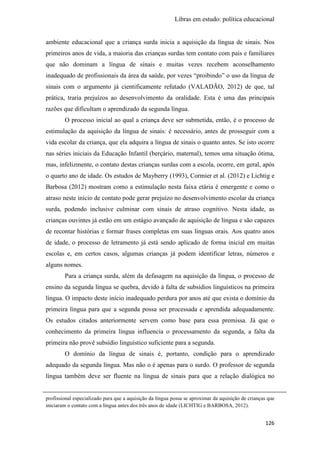 Libras em estudo: política educacional
126
ambiente educacional que a criança surda inicia a aquisição da língua de sinais. Nos
primeiros anos de vida, a maioria das crianças surdas tem contato com pais e familiares
que não dominam a língua de sinais e muitas vezes recebem aconselhamento
inadequado de profissionais da área da saúde, por vezes “proibindo” o uso da língua de
sinais com o argumento já cientificamente refutado (VALADÃO, 2012) de que, tal
prática, traria prejuízos ao desenvolvimento da oralidade. Esta é uma das principais
razões que dificultam o aprendizado da segunda língua.
O processo inicial ao qual a criança deve ser submetida, então, é o processo de
estimulação da aquisição da língua de sinais: é necessário, antes de prosseguir com a
vida escolar da criança, que ela adquira a língua de sinais o quanto antes. Se isto ocorre
nas séries iniciais da Educação Infantil (berçário, maternal), temos uma situação ótima,
mas, infelizmente, o contato destas crianças surdas com a escola, ocorre, em geral, após
o quarto ano de idade. Os estudos de Mayberry (1993), Cormier et al. (2012) e Lichtig e
Barbosa (2012) mostram como a estimulação nesta faixa etária é emergente e como o
atraso neste início de contato pode gerar prejuízo no desenvolvimento escolar da criança
surda, podendo inclusive culminar com sinais de atraso cognitivo. Nesta idade, as
crianças ouvintes já estão em um estágio avançado de aquisição de língua e são capazes
de recontar histórias e formar frases completas em suas línguas orais. Aos quatro anos
de idade, o processo de letramento já está sendo aplicado de forma inicial em muitas
escolas e, em certos casos, algumas crianças já podem identificar letras, números e
alguns nomes.
Para a criança surda, além da defasagem na aquisição da língua, o processo de
ensino da segunda língua se quebra, devido à falta de subsídios linguísticos na primeira
língua. O impacto deste início inadequado perdura por anos até que exista o domínio da
primeira língua para que a segunda possa ser processada e aprendida adequadamente.
Os estudos citados anteriormente servem como base para essa premissa. Já que o
conhecimento da primeira língua influencia o processamento da segunda, a falta da
primeira não provê subsídio linguístico suficiente para a segunda.
O domínio da língua de sinais é, portanto, condição para o aprendizado
adequado da segunda língua. Mas não o é apenas para o surdo. O professor de segunda
língua também deve ser fluente na língua de sinais para que a relação dialógica no
profissional especializado para que a aquisição da língua possa se aproximar da aquisição de crianças que
iniciaram o contato com a língua antes dos três anos de idade (LICHTIG e BARBOSA, 2012).
 