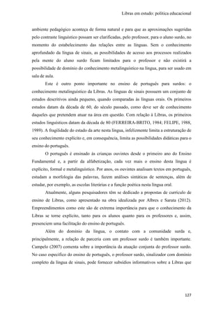 Libras em estudo: política educacional
127
ambiente pedagógico aconteça de forma natural e para que as aproximações sugeridas
pelo contraste linguístico possam ser clarificadas, pelo professor, para o aluno surdo, no
momento do estabelecimento das relações entre as línguas. Sem o conhecimento
aprofundado da língua de sinais, as possibilidades de acesso aos processos realizados
pela mente do aluno surdo ficam limitados para o professor e não existirá a
possibilidade de domínio do conhecimento metalinguístico na língua, para ser usado em
sala de aula.
Este é outro ponto importante no ensino de português para surdos: o
conhecimento metalinguístico da Libras. As línguas de sinais possuem um conjunto de
estudos descritivos ainda pequeno, quando comparadas às línguas orais. Os primeiros
estudos datam da década de 60, do século passado, como deve ser de conhecimento
daqueles que pretendem atuar na área em questão. Com relação à Libras, os primeiros
estudos linguísticos datam da década de 80 (FERREIRA-BRITO, 1984; FELIPE, 1988,
1989). A fragilidade do estado da arte nesta língua, infelizmente limita a estruturação de
seu conhecimento explícito e, em consequência, limita as possibilidades didáticas para o
ensino do português.
O português é ensinado às crianças ouvintes desde o primeiro ano do Ensino
Fundamental e, a partir da alfabetização, cada vez mais o ensino desta língua é
explícito, formal e metalinguístico. Por anos, os ouvintes analisam textos em português,
estudam a morfologia das palavras, fazem análises sintáticas de sentenças, além de
estudar, por exemplo, as escolas literárias e a função poética nesta língua oral.
Atualmente, alguns pesquisadores têm se dedicado a propostas de currículo de
ensino de Libras, como apresentado na obra idealizada por Albres e Saruta (2012).
Empreendimentos como este são de extrema importância para que o conhecimento da
Libras se torne explícito, tanto para os alunos quanto para os professores e, assim,
presenciem uma facilitação do ensino de português.
Além do domínio da língua, o contato com a comunidade surda e,
principalmente, a relação de parceria com um professor surdo é também importante.
Campelo (2007) comenta sobre a importância da atuação conjunta do professor surdo.
No caso específico do ensino de português, o professor surdo, sinalizador com domínio
completo da língua de sinais, pode fornecer subsídios informativos sobre a Libras que
 