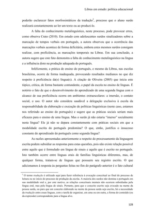Libras em estudo: política educacional
128
poderão esclarecer fatos morfossintáticos da tradução5
, processo que o aluno surdo
realizará constantemente ao ler um texto ou ao produzi-lo.
A falta do conhecimento metalinguístico, neste processo, pode provocar erros,
como observa Crato (2010). Em estudo com adolescentes surdos sinalizadores sobre a
marcação de tempos verbais em português, a autora observou que a ocorrência das
marcações verbais acontece de forma deficitária, embora estes mesmos surdos consigam
realizar, com proficiência, as marcações temporais na Libras. Em sua conclusão, a
autora sugere que este fato demonstra a falta de conhecimento metalinguístico na língua
e a influência disto na produção adequada do português.
Infelizmente, a prática de ensino do português, e mesmo da Libras, nas escolas
brasileiras, ocorre de forma inadequada, provocando resultados medianos no que diz
respeito à proficiência da(s) língua(s). A citação de Oliveira (2005) que inicia este
tópico, critica, de forma bastante contundente, o papel da escola no ensino de línguas. É
notório o fato de que o desenvolvimento do aprendizado de uma segunda língua com o
alcance de sua proficiência ocorra em ambientes extraescolares: a imersão, o contato
social, o uso. O autor não considera saudável a delegação exclusiva à escola da
responsabilidade da elaboração e execução de políticas linguísticas (neste caso, estamos
nos referindo ao ensino do português) e sugere que as práticas sociais seriam mais
eficazes para o ensino de uma língua. Mas o surdo já não estaria “imerso” socialmente
nesta língua? Ele já não se depara constantemente com práticas sociais em que a
modalidade escrita do português predomina? O que, então, justifica o insucesso
constante do aprendizado do português como segunda língua?
As razões apresentadas anteriormente a respeito do processamento da linguagem
escrita podem subsidiar as respostas para estas questões, pois não existe relação possível
entre aquilo que é formulado em língua de sinais e aquilo que é escrito no português.
Isto também ocorre entre línguas orais de famílias linguísticas diferentes, mas, de
qualquer forma, tratam-se de línguas que possuem seu registro escrito. O que
adicionamos à resposta às perguntas feitas no fim do parágrafo anterior é o fato cultural
5
O termo tradução é utilizado aqui para fazer referência à evocação conceitual ao final do processo de
leitura ou no início do processo de produção da escrita. A maioria dos surdos não domina o português em
sua modalidade oral e, por este motivo, as relações conceituais mentais não ocorrem subsidiadas pela
língua oral, mas pela língua de sinais. Portanto, para que o conceito escrito seja evocado na mente da
pessoa surda, ou para que um conceito elaborado na mente da pessoa surda seja escrito, há a necessidade
da tradução entre essas línguas, com a tarefa de organizar, em uma ou em outra, a forma do conteúdo (ou
da expressão) correspondente para a língua alvo.
 