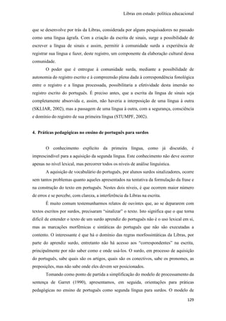 Libras em estudo: política educacional
129
que se desenvolve por trás da Libras, considerada por alguns pesquisadores no passado
como uma língua ágrafa. Com a criação da escrita de sinais, surge a possibilidade de
escrever a língua de sinais e assim, permitir à comunidade surda a experiência de
registrar sua língua e fazer, deste registro, um componente da elaboração cultural dessa
comunidade.
O poder que é entregue à comunidade surda, mediante a possibilidade de
autonomia do registro escrito e à compreensão plena dada à correspondência fonológica
entre o registro e a língua processada, possibilitaria a efetividade desta imersão no
registro escrito do português. É preciso antes, que a escrita da língua de sinais seja
completamente absorvida e, assim, não haveria a interposição de uma língua à outra
(SKLIAR, 2002), mas a passagem de uma língua à outra, com a segurança, consciência
e domínio do registro de sua primeira língua (STUMPF, 2002).
4. Práticas pedagógicas no ensino de português para surdos
O conhecimento explícito da primeira língua, como já discutido, é
imprescindível para a aquisição da segunda língua. Este conhecimento não deve ocorrer
apenas no nível lexical, mas percorrer todos os níveis de análise linguística.
A aquisição de vocabulário do português, por alunos surdos sinalizadores, ocorre
sem tantos problemas quanto aqueles apresentados na tentativa da formulação da frase e
na construção do texto em português. Nestes dois níveis, é que ocorrem maior número
de erros e se percebe, com clareza, a interferência da Libras na escrita.
É muito comum testemunharmos relatos de ouvintes que, ao se depararem com
textos escritos por surdos, precisaram “sinalizar” o texto. Isto significa que o que torna
difícil de entender o texto de um surdo aprendiz do português não é o uso lexical em si,
mas as marcações morfêmicas e sintáticas do português que não são executadas a
contento. O interessante é que há o domínio das regras morfossintáticas da Libras, por
parte do aprendiz surdo, entretanto não há acesso aos “correspondentes” na escrita,
principalmente por não saber como e onde usá-los. O surdo, em processo de aquisição
do português, sabe quais são os artigos, quais são os conectivos, sabe os pronomes, as
preposições, mas não sabe onde eles devem ser posicionados.
Tomando como ponto de partida a simplificação do modelo de processamento da
sentença de Garret (1990), apresentamos, em seguida, orientações para práticas
pedagógicas no ensino de português como segunda língua para surdos. O modelo de
 