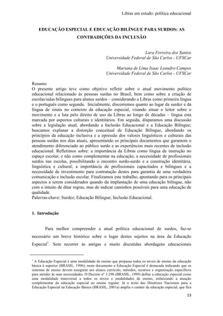 Libras em estudo: política educacional
13
EDUCAÇÃO ESPECIAL E EDUCAÇÃO BILÍNGUE PARA SURDOS: AS
CONTRADIÇÕES DA INCLUSÃO
Lara Ferreira dos Santos
Universidade Federal de São Carlos - UFSCar
Mariana de Lima Isaac Leandro Campos
Universidade Federal de São Carlos - UFSCar
Resumo
O presente artigo teve como objetivo refletir sobre o atual movimento político
educacional relacionado às pessoas surdas no Brasil, bem como sobre a criação de
escolas/salas bilíngues para alunos surdos – considerando a Libras como primeira língua
e o português como segunda. Inicialmente, discorremos quanto ao lugar da surdez e da
língua de sinais no contexto da educação especial, visando situar o leitor sobre o
movimento e a luta pelo direito de uso da Libras ao longo de décadas – língua esta
marcada por aspectos culturais e identitários. Em seguida, disparamos uma discussão
sobre a legislação atual, abordando a Inclusão Educacional e a Educação Bilíngue;
buscamos explanar a distorção conceitual de Educação Bilíngue, abordando os
princípios da educação inclusiva e a opressão dos valores linguísticos e culturais das
pessoas surdas nos dias atuais, apresentando os principais documentos que garantem o
atendimento diferenciado ao público surdo e as experiências mais recentes de inclusão
educacional. Refletimos sobre: a importância da Libras como língua de instrução no
espaço escolar, e não como complementar na educação; a necessidade de profissionais
surdos nas escolas, possibilitando o encontro surdo-surdo e a construção identitária,
linguística e cultural; a importância de profissionais capacitados e bilíngues e a
necessidade de investimento para contratação destes para garantia de uma verdadeira
comunicação e inclusão escolar. Finalizamos este trabalho, apontando para os principais
aspectos a serem considerados quando da implantação de uma educação bilíngue, não
com o intuito de ditar regras, mas de indicar caminhos possíveis para uma educação de
qualidade.
Palavras-chave: Surdez; Educação Bilíngue; Inclusão Educacional.
1. Introdução
Para melhor compreender a atual política educacional de surdos, faz-se
necessário um breve histórico sobre o lugar destes sujeitos na área da Educação
Especial1
. Sem recorrer às antigas e muito discutidas abordagens educacionais
1
A Educação Especial é uma modalidade de ensino que perpassa todos os níveis de ensino da educação
básica à superior (BRASIL, 1996); neste documento a Educação Especial é destacada indicando que os
sistemas de ensino devem assegurar aos alunos currículo, métodos, recursos e organização específicos
para atender às suas necessidades. O Decreto nº 3.298 (BRASIL, 1999) define a educação especial como
uma modalidade transversal a todos os níveis e modalidades de ensino, enfatizando a atuação
complementar da educação especial ao ensino regular. Já o texto das Diretrizes Nacionais para a
Educação Especial na Educação Básica (BRASIL, 2001a) amplia o caráter da educação especial, que fica
 