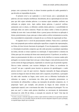 Libras em estudo: política educacional
131
porque, com a presença do texto, os alunos levantam questões de cunho gramatical e
que deverão ser respondidas de pronto.
O primeiro nível a ser explorado é o nível lexical, com o aprendizado das
palavras e de suas variações morfêmicas. Inicialmente, dá-se a apresentação de um texto
para que dele sejam retiradas palavras e as mesmas sejam estudadas conforme sua
utilização no próprio texto. Após análise destas palavras, é possível verificar,
juntamente com os alunos, os diferentes sentidos destas palavras e a possibilidade de
utilização delas em outros contextos. Propor aos alunos surdos a leitura de palavras
isoladas do texto não é uma atividade eficaz e possui pouca relevância na aplicação à
leitura, posteriormente, já que, para que o aluno surdo as utilize corretamente na escrita,
há a necessidade de compreender a situação de uso e as formas de organização na frase.
O segundo nível é o nível do processamento sintático. Neste nível, o professor
deve estar preparado para realizar explicações específicas a respeito das representações,
na Libras, de itens lexicais funcionais do português. O uso de preposições e conjunções
e a formulação de períodos compostos que não estão presentes na produção espontânea
da Libras, deverão se tornar explícitos na sinalização. É imprescindível o domínio da
Libras para que isto aconteça da forma mais natural possível. O professor, ao auxiliar o
aluno no processamento da ideia a ser escrita, há de clarificar os recursos usados pelo
português e ao mesmo tempo fazer com que o aluno chegue o mais próximo possível da
escrita correta da língua portuguesa, respeitando os conceitos que ele pretende registrar.
Deve-se tentar contornar, com recursos dialógicos em Libras, as ocorrências de
evitação6
em que o aprendiz possa incorrer no processo de aprendizagem: o surdo
precisa escrever o que ele quer escrever. Algumas marcações da língua portuguesa
ocorrem na língua de sinais de forma muito sutil e requerem, do professor, a percepção
de onde estão inseridas na língua, como ocorre com as diferentes localizações de
referentes no espaço, o movimento dos olhos para marcações pronominais, os
movimentos de sobrancelhas e cabeça, nas marcações de períodos compostos, etc. A
preposição “para”, por exemplo, está presente na língua de sinais somente na
organização espacial, com o movimento das mãos. Na sentença do português “Eu vou
para sua casa”, o aluno surdo precisa identificar, no movimento de deslocamento
direcional do verbo IR da Libras, a execução do conceito de “para”. Este tipo de
6
O termo evitação é utilizado aqui para se referir à ação mental de escolha de um equivalente (próximo
ou distante) do alvo a ser executado. Decorre da falta de recursos adequados disponíveis para a produção,
na segunda língua, daquilo que se pretende.
 