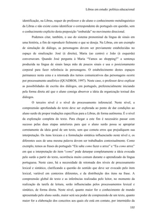 Libras em estudo: política educacional
132
identificação, na Libras, requer do professor e do aluno o conhecimento metalinguístico
da Libras e não existe como identificar o correspondente do português em questão, sem
o conhecimento explícito desta preposição “embutida” no movimento direcional.
Podemos citar, também, o uso do sistema pronominal da língua de sinais em
uma história, a fim de reproduzir fielmente o que se deseja. Na Libras, em um exemplo
de simulação de diálogo, as personagens devem ser previamente estabelecidas no
espaço de sinalização: José (à direita), Maria (ao centro) e João (à esquerda)
conversavam. Quando José pergunta à Maria “Vamos ao shopping?” a sentença
produzida na língua de sinais lança mão de poucos sinais e usa o posicionamento
corporal para fazer referência às personagens. O estabelecimento destes espaços
permanece nesta cena e a retomada dos turnos comunicativos das personagens ocorre
por processamento anafórico (QUADROS, 1997). Neste caso, o professor deve explicar
as possibilidades de escrita dos diálogos, em português, preferencialmente iniciando
pela forma direta até que o aluno consiga absorver a ideia da organização textual dos
diálogos.
O terceiro nível é o nível do processamento inferencial. Neste nível, a
compreensão aprofundada do texto deve ser explorada ao ponto de dar condições ao
aluno surdo de propor traduções específicas para a Libras, de forma autônoma. É o nível
da exploração completa do texto. Para chegar a este fim é necessário passar com
sucesso pelas duas etapas anteriores para que o aluno surdo possa se apropriar
corretamente da ideia geral de um texto, sem que cometa erros que prejudiquem sua
interpretação. Os itens lexicais e a formulação sintática influenciarão neste nível e, os
diferentes usos de uma mesma palavra devem ser trabalhados contextualmente. Como
exemplo, temos as frases do português “Ele sabe como fazer o arroz” e “Eu como arroz”
em que a interpretação do item “como” pode deturpar completamente a ideia evocada
pelo surdo a partir do texto, ocorrência muito comum durante o aprendizado da língua
portuguesa. Neste caso, há a necessidade de retomada dos níveis de processamento
lexical e sintático, clarificando a questão do sentido que deve ser evocado pelo item
lexical, variável em contextos diferentes, e da distribuição dos itens na frase. A
compreensão global do texto e as inferências realizadas pelo leitor, no momento da
realização da tarefa de leitura, serão influenciadas pelos processamentos lexical e
sintático, de forma direta. Neste nível, quanto maior for o conhecimento de mundo
apresentado pelo aluno surdo, maior será seu poder de compreensão de um texto, quanto
maior for a elaboração dos conceitos aos quais ele está em contato, por intermédio da
 