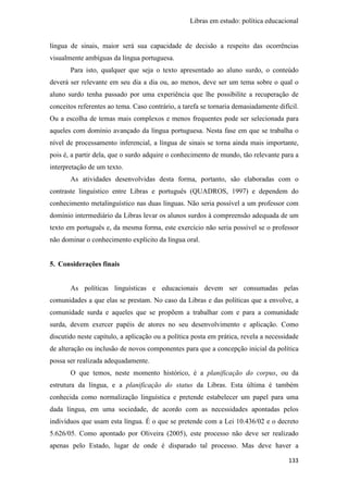 Libras em estudo: política educacional
133
língua de sinais, maior será sua capacidade de decisão a respeito das ocorrências
visualmente ambíguas da língua portuguesa.
Para isto, qualquer que seja o texto apresentado ao aluno surdo, o conteúdo
deverá ser relevante em seu dia a dia ou, ao menos, deve ser um tema sobre o qual o
aluno surdo tenha passado por uma experiência que lhe possibilite a recuperação de
conceitos referentes ao tema. Caso contrário, a tarefa se tornaria demasiadamente difícil.
Ou a escolha de temas mais complexos e menos frequentes pode ser selecionada para
aqueles com domínio avançado da língua portuguesa. Nesta fase em que se trabalha o
nível de processamento inferencial, a língua de sinais se torna ainda mais importante,
pois é, a partir dela, que o surdo adquire o conhecimento de mundo, tão relevante para a
interpretação de um texto.
As atividades desenvolvidas desta forma, portanto, são elaboradas com o
contraste linguístico entre Libras e português (QUADROS, 1997) e dependem do
conhecimento metalinguístico nas duas línguas. Não seria possível a um professor com
domínio intermediário da Libras levar os alunos surdos à compreensão adequada de um
texto em português e, da mesma forma, este exercício não seria possível se o professor
não dominar o conhecimento explícito da língua oral.
5. Considerações finais
As políticas linguísticas e educacionais devem ser consumadas pelas
comunidades a que elas se prestam. No caso da Libras e das políticas que a envolve, a
comunidade surda e aqueles que se propõem a trabalhar com e para a comunidade
surda, devem exercer papéis de atores no seu desenvolvimento e aplicação. Como
discutido neste capítulo, a aplicação ou a política posta em prática, revela a necessidade
de alteração ou inclusão de novos componentes para que a concepção inicial da política
possa ser realizada adequadamente.
O que temos, neste momento histórico, é a planificação do corpus, ou da
estrutura da língua, e a planificação do status da Libras. Esta última é também
conhecida como normalização linguística e pretende estabelecer um papel para uma
dada língua, em uma sociedade, de acordo com as necessidades apontadas pelos
indivíduos que usam esta língua. É o que se pretende com a Lei 10.436/02 e o decreto
5.626/05. Como apontado por Oliveira (2005), este processo não deve ser realizado
apenas pelo Estado, lugar de onde é disparado tal processo. Mas deve haver a
 