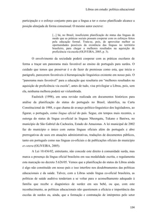 Libras em estudo: política educacional
134
participação e o esforço conjunto para que a língua a ter o status planificado alcance a
posição almejada de forma consensual. O mesmo autor escreve:
[...] há, no Brasil, insuficiente planificação do status das línguas de
modo que as práticas sociais possam cooperar com os esforços feitos
pela educação formal. Trata-se, pois, de aproveitar melhor as
oportunidades possíveis da existência das línguas no território
brasileiro, para chegar a melhores resultados na aquisição de
proficiência via escola (OLIVEIRA, 2005, p. 3).
O envolvimento da sociedade poderá cooperar com as práticas escolares de
forma a traçar um panorama mais favorável ao ensino de português para surdos. O
cuidado que temos que preservar é o de fazer de premissas como esta, que inicia o
parágrafo, parecerem favoráveis à hierarquização linguística existente em nosso país. O
“panorama mais favorável” para a educação que resultaria em “melhores resultados na
aquisição de proficiência via escola”, antes de tudo, visa privilegiar a Libras, pois, sem
ela, nenhuma melhora poderá ser vislumbrada.
Faulstich (1998), em uma revisão realizada em documentos históricos para
análise da planificação do status do português no Brasil, identifica, na Carta
Constitucional de 1988, o que chama de avanço político-linguístico dos legisladores, ao
figurar, o português, como língua oficial do país. Segue, em tempos mais recentes, a
outorga do status de língua co-oficial às línguas Nheengatu, Tukano e Baniwa, no
município de São Gabriel da Cachoeira, Estado do Amazonas. A lei municipal de 2002
faz do município o único com outras línguas oficiais além do português e abre
prerrogativas de usos em atuações administrativas, traduções de documentos públicos,
tanto em português como nas línguas co-oficiais e de publicações oficiais do município
et cetera (OLIVEIRA, 2005).
A Lei 10.436/02, entretanto, não concede este direito à comunidade surda, mas
marca a presença da língua oficial brasileira em sua modalidade escrita, e regulamenta
esta marcação no decreto 5.626/05. Vemos que a planificação do status da Libras ainda
é algo não constituído em nosso país e isso interfere nos desdobramentos das políticas
educacionais e da saúde. Talvez, com a Libras sendo língua co-oficial brasileira, as
políticas de saúde auditiva tenderiam a se voltar para o aconselhamento adequado à
família que recebe o diagnóstico de surdez em seu bebê, ou que, com este
reconhecimento, as políticas educacionais não questionem a eficácia e importância das
escolas de surdos ou, ainda, que a formação e contratação de intérpretes pelo setor
 