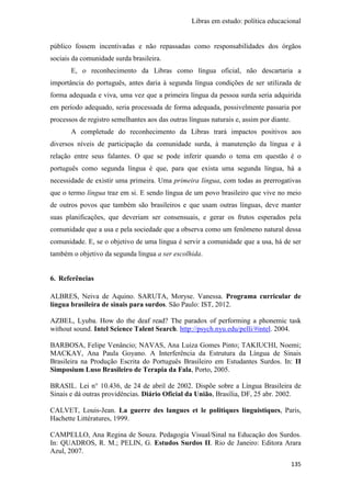 Libras em estudo: política educacional
135
público fossem incentivadas e não repassadas como responsabilidades dos órgãos
sociais da comunidade surda brasileira.
E, o reconhecimento da Libras como língua oficial, não descartaria a
importância do português, antes daria à segunda língua condições de ser utilizada de
forma adequada e viva, uma vez que a primeira língua da pessoa surda seria adquirida
em período adequado, seria processada de forma adequada, possivelmente passaria por
processos de registro semelhantes aos das outras línguas naturais e, assim por diante.
A completude do reconhecimento da Libras trará impactos positivos aos
diversos níveis de participação da comunidade surda, à manutenção da língua e à
relação entre seus falantes. O que se pode inferir quando o tema em questão é o
português como segunda língua é que, para que exista uma segunda língua, há a
necessidade de existir uma primeira. Uma primeira língua, com todas as prerrogativas
que o termo língua traz em si. E sendo língua de um povo brasileiro que vive no meio
de outros povos que também são brasileiros e que usam outras línguas, deve manter
suas planificações, que deveriam ser consensuais, e gerar os frutos esperados pela
comunidade que a usa e pela sociedade que a observa como um fenômeno natural dessa
comunidade. E, se o objetivo de uma língua é servir a comunidade que a usa, há de ser
também o objetivo da segunda língua a ser escolhida.
6. Referências
ALBRES, Neiva de Aquino. SARUTA, Moryse. Vanessa. Programa curricular de
língua brasileira de sinais para surdos. São Paulo: IST, 2012.
AZBEL, Lyuba. How do the deaf read? The paradox of performing a phonemic task
without sound. Intel Science Talent Search. http://psych.nyu.edu/pelli/#intel. 2004.
BARBOSA, Felipe Venâncio; NAVAS, Ana Luiza Gomes Pinto; TAKIUCHI, Noemi;
MACKAY, Ana Paula Goyano. A Interferência da Estrutura da Língua de Sinais
Brasileira na Produção Escrita do Português Brasileiro em Estudantes Surdos. In: II
Simposium Luso Brasileiro de Terapia da Fala, Porto, 2005.
BRASIL. Lei n° 10.436, de 24 de abril de 2002. Dispõe sobre a Língua Brasileira de
Sinais e dá outras providências. Diário Oficial da União, Brasília, DF, 25 abr. 2002.
CALVET, Louis-Jean. La guerre des langues et le politiques linguistiques, Paris,
Hachette Littératures, 1999.
CAMPELLO, Ana Regina de Souza. Pedagogia Visual/Sinal na Educação dos Surdos.
In: QUADROS, R. M.; PELIN, G. Estudos Surdos II. Rio de Janeiro: Editora Arara
Azul, 2007.
 