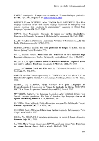 Libras em estudo: política educacional
136
CASTRO Investigando L1 no processo de escrita em L2: uma abordagem qualitativa.
ReVEL. 3 (5). 2005. Disponível em http://www.revel.inf.br
CORMIER, Kearsy; SCHEMBRI, Adam; VINSON, David; ORFANIDOU, Eleni. First
language acquisition differs from second language acquisition in prelingually deaf
signers: Evidence from sensitivity to grammaticality judgement in British Sign
Language Cognition 124, 50–65, 2012.
CRATO, Aline Nascimento. Marcação de tempo por surdos sinalizadores.
Dissertação de Mestrado. Faculdade de Medicina da Universidade de São Paulo, 2010.
FAULSTICH, Enilde. Planificação Linguística e Problemas de Normalização. Alfa. São
Paulo, 42 (número especial): 247-268, 1998.
FERREIRA-BRITO, Lucinda. Por uma gramática da Língua de Sinais. Rio de
Janeiro: Editora Tempo Brasileiro, 1995.
BRITO, Lucinda Ferreira. Similarities and differences in two Brazilian Sign
Languages. Sign Language Studies. Burtonsville: Linstok Press, nº 42, p. 45-56, 1984.
FELIPE, T. A. O Signo Gestual-Visual e sua Estrutura Frasal na Língua dos Sinais
dos Centros Urbanos Brasileiros. Dissertação de Mestrado, UFPE, PE, 1988.
______. A Estrutura Frasal na LSCB. Anais do IV Encontro Nacional da ANPOLL.
Recife, pp. 663-672, 1989.
GARRET, Merrill F. Sentence processing. In.: OSHERSON, D. N. & LASNICK, H. An
Invitation to Cogntive Science, Vol. 1: Language. Cambridge, Mass.: The MIT Press,
1990.
LICHTIG, Ida; BARBOSA, Felipe Venâncio. PTF para Adequação do
Desenvolvimento de Linguagem no Atraso da Aquisição da Libras. PRÓ-FONO
EDITORA. Planos Terapêuticos Fonoaudiológicos (PTFs), Barueri, 2012.
MAYBERRY, Rachel I. First Language Acquisition After Childhood Differs From
Second, Language acquisition: The Case of American Sign Language. Journal of
Speech and Hearing Research, V. 36, December, 1993.
OLIVEIRA, Gilvan Müller de. Política Linguística na e para além da Educação Formal.
Estudos Linguísticos XXXIV, p. 87-94, 2005.
QUADROS, Ronice Müller de. Educação de Surdos: Aquisição da Linguagem. Porto
Alegre: Artes Médicas, 1997.
ROSSA, AA; ROSSA, CR. O paradigma conexionista e o ensino de língua estrangeira.
Letras de Hoje. 44(3), 2009.
SANTOS, Maria Thereza Mazorra dos; NAVAS, Ana Luiza Gimes Pinto. Distúrbios
de Leitura e Escrita – Teoria e Prática. Manole. São Paulo, 2004.
 