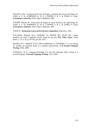 Libras em estudo: política educacional
137
SKLIAR, Carlos. A pergunta pelo outro da língua; a pergunta pelo mesmo da língua. In:
LODI, A. C. B., HARRISON, K. M. P., CAMPOS, S. R. L. & TESKE, O. (Org.)
Letramento e minorias. Porto Alegre: Mediação, 2002.
STUMPF, Mariane R. Transcrições de língua de sinais brasileira em signwriting. In:
LODI, A. C. B., HARRISON, K. M. P., CAMPOS, S. R. L. & TESKE, O. (Org.)
Letramento e minorias. Porto Alegre: Mediação, 2002.
UNESCO. Declaração Universal dos Direitos Linguísticos. Barcelona, 1996.
VALADÃO, Michelle Nave, NOMURA JA, MAZER DH, ISAAC ML. Língua
brasileira de sinais e implante coclear: relato de um caso. Rev. Educ. Espec., Santa
Maria, v. 25, nº 42, p. 89-100, jan./abr. 2012.
WEIJEN, D.V.; BERGH, H.V.D.; RIJLAARSDAM, G.; SANDERS, Y. L1 use during
L2 writing: an empirical study of a complex phenomenon. J of Second Language
Writing. 18(4), 2009.
WOODALL, B. R. Language-Switching: Use the first language while writing in a
second language. J Second Language Writing. 11(1), 2002.
 