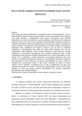 Libras em estudo: política educacional
139
INCLUSÃO DE SURDOS NO ENSINO SUPERIOR. O QUE TEM DE
BILÍNGUE?
Samantha Camargo Daroque
Universidade Metodista de Piracicaba - UNIMEP
Guilherme Alves de Queiroz
SENAC
Resumo
Neste artigo, buscamos problematizar a inclusão de surdos no Ensino Superior – ES, as
especificidades inclusivas dentro da universidade e como a diversidade em ser bilíngue
vem sendo atendida e compreendida neste espaço. Procuramos, aqui, articular
depoimentos de surdos universitários e questionamentos de professores de surdos que
puderam conviver em sala de aula, colocando suas dificuldades e percalços vividos no
cotidiano universitário. Buscamos fundamentos em autores que estudam a educação de
surdos no Brasil e a perspectiva teórica escolhida foi a histórico-cultural, concebendo a
linguagem como constitutiva dos sujeitos. Conclui-se que, de fato, as condições
linguísticas e especificidades dos surdos não estão sendo atendidas. Eles não são
reconhecidos como bilíngues, sendo usuários fluentes de outra língua no espaço
acadêmico; os professores desconhecem suas condições linguísticas além de não
compreender como poderiam trabalhar didaticamente, por conta do despreparo; as IES,
mesmo com a Legislação e alguns programas que procuram promover ações para
atender às condições específicas dos alunos com necessidades educacionais especiais,
não conseguem de fato colocá-las em prática, principalmente no que se refere às
condições dos universitários surdos. O que então a inclusão de surdos no ensino
superior tem de bilíngue? Acreditamos que de fato é fundamental que haja uma
mudança destas ações, de modo a focalizar nas especificidades reais do aluno surdo,
partindo de ações que possam garantir efetivamente sua inclusão, respeitando
principalmente sua condição bilíngue.
Palavras-chave: Surdos Universitários, Ensino Superior, Inclusão de surdos.
1. Introdução
As mudanças propostas pela política educacional decorrentes das diretrizes
advindas do Decreto n° 5.626/05 (BRASIL, 2005) e demais legislação para a educação
de surdos, em todos os níveis, não estão ainda efetivamente implantadas, tampouco as
instituições educacionais estão preparadas para responder às necessidades destes alunos.
Questões em relação à má formação de alunos, em geral, existem em todo o
Brasil. As instituições de Ensino Superior (IES) têm alunos matriculados que
apresentam diversas dificuldades, embora não sendo deficientes. É fundamental que
haja compreensão sobre este fato para que se caminhe na direção de superar também as
dificuldades que as minorias linguísticas e étnicas apresentam dentro destas instituições.
 