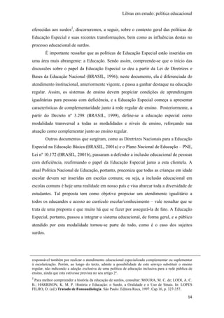 Libras em estudo: política educacional
14
oferecidas aos surdos2
, discorreremos, a seguir, sobre o contexto geral das políticas de
Educação Especial e suas recentes transformações, bem como as influências destas no
processo educacional de surdos.
É importante ressaltar que as políticas de Educação Especial estão inseridas em
uma área mais abrangente: a Educação. Sendo assim, compreende-se que o início das
discussões sobre o papel da Educação Especial se deu a partir da Lei de Diretrizes e
Bases da Educação Nacional (BRASIL, 1996); neste documento, ela é diferenciada do
atendimento institucional, anteriormente vigente, e passa a ganhar destaque na educação
regular. Assim, os sistemas de ensino devem propiciar condições de aprendizagem
igualitárias para pessoas com deficiência, e a Educação Especial começa a apresentar
características de complementaridade junto à rede regular de ensino. Posteriormente, a
partir do Decreto nº 3.298 (BRASIL, 1999), define-se a educação especial como
modalidade transversal a todas as modalidades e níveis de ensino, reforçando sua
atuação como complementar junto ao ensino regular.
Outros documentos que surgiram, como as Diretrizes Nacionais para a Educação
Especial na Educação Básica (BRASIL, 2001a) e o Plano Nacional de Educação – PNE,
Lei nº 10.172 (BRASIL, 2001b), passaram a defender a inclusão educacional de pessoas
com deficiência, reafirmando o papel da Educação Especial junto a esta clientela. A
atual Política Nacional de Educação, portanto, preconiza que todas as crianças em idade
escolar devem ser inseridas em escolas comuns; ou seja, a inclusão educacional em
escolas comuns é hoje uma realidade em nosso país e visa abarcar toda a diversidade de
estudantes. Tal proposta tem como objetivo propiciar um atendimento igualitário a
todos os educandos e acesso ao currículo escolar/conhecimento – vale ressaltar que se
trata de uma proposta e que muito há que se fazer por assegurá-la de fato. A Educação
Especial, portanto, passou a integrar o sistema educacional, de forma geral, e o público
atendido por esta modalidade tornou-se parte do todo, como é o caso dos sujeitos
surdos.
responsável também por realizar o atendimento educacional especializado complementar ou suplementar
à escolarização. Porém, ao longo do texto, admite a possibilidade de este serviço substituir o ensino
regular, não indicando a adoção exclusiva de uma política de educação inclusiva para a rede pública de
ensino, ainda que esta estivesse prevista no seu artigo 2º.
2
Para melhor compreender a história da educação de surdos, consultar: MOURA, M. C. de; LODI, A. C.
B.; HARRISON, K. M. P. História e Educação: o Surdo, a Oralidade e o Uso de Sinais. In: LOPES
FILHO, O. (ed.) Tratado de Fonoaudiologia. São Paulo: Editora Roca, 1997. Cap.16, p. 327-357.
 