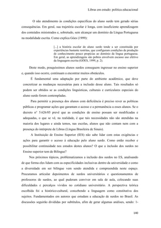 Libras em estudo: política educacional
140
O não atendimento às condições específicas do aluno surdo tem gerado sérias
consequências. Em geral, sua trajetória escolar é longa, com insuficiente aprendizagem
dos conteúdos ministrados e, sobretudo, sem alcançar um domínio da Língua Portuguesa
na modalidade escrita. Como explica Góes (1999):
[...] a história escolar do aluno surdo tende a ser constituída por
experiências bastante restritas, que configuram condições de produção
de conhecimento pouco propícias ao domínio da língua portuguesa.
Em geral, as aprendizagens são pobres envolvem escasso uso efetivo
da linguagem escrita (GÓES, 1999, p. 2).
Deste modo, pouquíssimos alunos surdos conseguem ingressar no ensino superior
e, quando isso ocorre, continuam a encontrar muitos obstáculos.
É fundamental uma adaptação por parte do ambiente acadêmico, que deve
concretizar as mudanças necessárias para a inclusão desse aluno. Tais resultados só
podem ser obtidos se as condições linguísticas, culturais e curriculares especiais do
aluno surdo forem contempladas.
Para permitir a presença dos alunos com deficiência é preciso rever as políticas
públicas e programar ações que garantam o acesso e a permanência a esses alunos. Se o
decreto n° 5.626/05 prevê que as condições de ensino possam ser modificadas e
adequadas, o que se vê, na realidade, é que tais necessidades não são atendidas na
maioria dos lugares e ainda temos, nas escolas, alunos que não contam nem com a
presença do intérprete de Libras (Língua Brasileira de Sinais).
A Instituição de Ensino Superior (IES) não sabe lidar com estas exigências e
ações para garantir o acesso à educação pelo aluno surdo. Como então receber e
possibilitar continuidade nos estudos destes alunos? O que a inclusão dos surdos no
Ensino superior tem de Bilíngue?
Nos próximos tópicos, problematizamos a inclusão dos surdos no ES, analisando
de que forma eles lidam com as especificidades inclusivas dentro da universidade e como
a diversidade em ser bilíngue vem sendo atendida e compreendida neste espaço.
Procuramos articular depoimentos de surdos universitários e questionamentos de
professores de surdos, ao qual puderam conviver em sala de aula, colocando suas
dificuldades e percalços vividos no cotidiano universitário. A perspectiva teórica
escolhida foi a histórico-cultural, concebendo a linguagem como constitutiva dos
sujeitos. Fundamentados em autores que estudam a educação de surdos no Brasil. As
discussões seguirão divididas por subtítulos, afim de gerar algumas análises, sendo: 1-
 