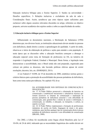 Libras em estudo: política educacional
141
Educação inclusiva bilíngue para o Ensino Superior; 2- Surdos na universidade -
Desafios específicos; 3- Relações inclusivas e excludentes da sala de aula e
Considerações finais. Assim, acredita-se que estes tópicos sejam suficientes para
esclarecer sobre alguns assuntos relevantes discutidos no artigo, referentes ao objetivo
proposto, universo acadêmico dos sujeitos surdos e sobre as especificidades da surdez.
2. Educação inclusiva bilíngue para o Ensino Superior
Influenciando os documentos nacionais, a Declaração de Salamanca (1994)
determina que, nos diversos locais, as instituições educacionais devem atender às pessoas
com deficiência, dando direito a ensino e aprendizagem de qualidade. A partir de então,
observa-se o início da elaboração de políticas e ações para atender a esta população. É
nesta época que as discussões sobre a educação brasileira começam a abranger a
educação especial como tema de formação de professores no ES, na tentativa de
responder à Legislação Federal, Estadual e Municipal. Desta forma, a legislação tenta
democratizar a acessibilidade, mas o Brasil ainda não está preparado, organizado para
colocar em prática os discursos, não havendo políticas efetivas apesar de existir
resoluções, decretos, leis, etc. (DAROQUE, 2011).
A Lei Federal nº 10.098, de 19 de dezembro de 2000, estabelece normas gerais e
critérios básicos para a promoção da acessibilidade das pessoas portadoras de deficiência,
bem como toma outras providências. No capítulo VII, lê-se:
DA ACESSIBILIDADE NOS SISTEMAS DE COMUNICAÇÃO E
SINALIZAÇÃO
Art. 17. O Poder Público promoverá a eliminação de barreiras na
comunicação e estabelecerá mecanismos e alternativas técnicas que
tornem acessíveis os sistemas de comunicação e sinalização às
pessoas portadoras de deficiência sensorial e com dificuldade de
comunicação, para garantir-lhes o direito de acesso à informação, à
comunicação, ao trabalho, à educação, ao transporte, à cultura, ao
esporte e ao lazer.
Art. 18. O Poder Público implementará a formação de profissionais
intérpretes de escrita em braile, linguagem de sinais e de guias-
intérpretes, para facilitar qualquer tipo de comunicação direta à pessoa
portadora de deficiência sensorial e com dificuldade de comunicação
(BRASIL, 2000).
Em 2002, a Libras foi reconhecida como língua oficial Brasileira pela Lei nº
10.436, de 24 de abril, indicando que as necessidades linguísticas dos surdos devem ser
 