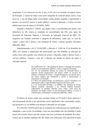 Libras em estudo: política educacional
142
respeitadas. A Lei coloca em seu Art. 4º que, no ES, deve ser incluído, em alguns cursos
de formação, o ensino da Libras como parte integrante do currículo destes cursos. Com
essa Lei, o uso da língua pelas comunidades surdas ganhou respaldo e legitimidade e
passou a ser possível, buscar no poder público, o acesso à educação e a outros serviços
públicos por meio da Libras (LACERDA, 2009).
Segundo a Portaria n° 3284/03, que dispõe sobre a acessibilidade dos alunos com
deficiência no ES, reitera as condições de acessibilidade das IES, com apoio da
Secretaria de Educação Superior e Secretaria de Educação Especial do MEC. Os
requisitos são variados conforme a categoria da deficiência, sendo que, no caso da
surdez, o aluno tem o direito a um intérprete de Libras e demais questões relevantes
(BRASIL, 2003).
Regulamentando a lei nº 10.436/2002, o Decreto nº 5.626, de 22 de dezembro de
2005, visa orientar a capacitação dos profissionais que irão trabalhar na educação de
surdos, bem como garantir seus direitos de acesso à educação, saúde e demais locais e
serviços públicos. Vejamos o que diz o Decreto em relação ao direito do surdo à
educação superior.
No CAPÍTULO VI - “Da garantia do direito à educação das pessoas
surdas ou com deficiência auditiva”, lemos a seguinte afirmação:
Art. 23. As instituições federais de ensino, de educação básica e
superior, devem proporcionar aos alunos surdos os serviços de
tradutor e intérprete de Libras – Língua Portuguesa, em sala de aula e
em outros espaços que viabilizem o acesso à comunicação, à
informação e à educação.
§ 1º Deve ser proporcionado, aos professores, acesso à literatura e às
informações sobre a especificidade linguística do aluno surdo.
§ 2º As instituições privadas e as públicas dos sistemas de ensino
federal, estadual, municipal e do Distrito Federal buscarão
implementar as medidas referidas neste artigo, como meio de
assegurar, aos alunos surdos ou com deficiência auditiva, o acesso à
comunicação, à informação e à educação (BRASIL, 2005).
O número de alunos surdos que consegue chegar ao ES ainda é muito pequeno e
está aumentando devido a um movimento social significativo das comunidades surdas,
que passaram a se ver também com direitos à educação em sua língua.
Se o Decreto 5.626/05 prevê que as condições de ensino possam ser modificadas e
adequadas, o que se tem, na realidade, é que tais necessidades não são atendidas e ainda
temos, nas escolas, alunos que não contam nem com a presença do intérprete de Libras.
Vemos que as medidas adotadas não são, ainda, nem suficientes nem significativas para
 