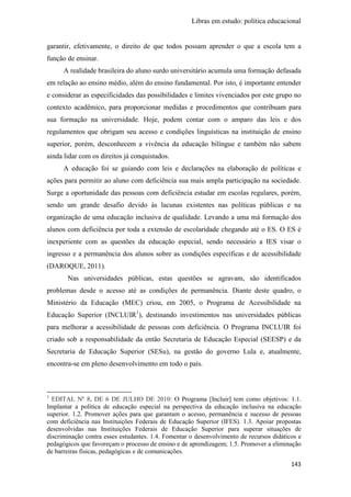 Libras em estudo: política educacional
143
garantir, efetivamente, o direito de que todos possam aprender o que a escola tem a
função de ensinar.
A realidade brasileira do aluno surdo universitário acumula uma formação defasada
em relação ao ensino médio, além do ensino fundamental. Por isto, é importante entender
e considerar as especificidades das possibilidades e limites vivenciados por este grupo no
contexto acadêmico, para proporcionar medidas e procedimentos que contribuam para
sua formação na universidade. Hoje, podem contar com o amparo das leis e dos
regulamentos que obrigam seu acesso e condições linguísticas na instituição de ensino
superior, porém, desconhecem a vivência da educação bilíngue e também não sabem
ainda lidar com os direitos já conquistados.
A educação foi se guiando com leis e declarações na elaboração de políticas e
ações para permitir ao aluno com deficiência sua mais ampla participação na sociedade.
Surge a oportunidade das pessoas com deficiência estudar em escolas regulares, porém,
sendo um grande desafio devido às lacunas existentes nas políticas públicas e na
organização de uma educação inclusiva de qualidade. Levando a uma má formação dos
alunos com deficiência por toda a extensão de escolaridade chegando até o ES. O ES é
inexperiente com as questões da educação especial, sendo necessário a IES visar o
ingresso e a permanência dos alunos sobre as condições específicas e de acessibilidade
(DAROQUE, 2011).
Nas universidades públicas, estas questões se agravam, são identificados
problemas desde o acesso até as condições de permanência. Diante deste quadro, o
Ministério da Educação (MEC) criou, em 2005, o Programa de Acessibilidade na
Educação Superior (INCLUIR1
), destinando investimentos nas universidades públicas
para melhorar a acessibilidade de pessoas com deficiência. O Programa INCLUIR foi
criado sob a responsabilidade da então Secretaria de Educação Especial (SEESP) e da
Secretaria de Educação Superior (SESu), na gestão do governo Lula e, atualmente,
encontra-se em pleno desenvolvimento em todo o país.
1
EDITAL Nº 8, DE 6 DE JULHO DE 2010: O Programa [Incluir] tem como objetivos: 1.1.
Implantar a política de educação especial na perspectiva da educação inclusiva na educação
superior. 1.2. Promover ações para que garantam o acesso, permanência e sucesso de pessoas
com deficiência nas Instituições Federais de Educação Superior (IFES). 1.3. Apoiar propostas
desenvolvidas nas Instituições Federais de Educação Superior para superar situações de
discriminação contra esses estudantes. 1.4. Fomentar o desenvolvimento de recursos didáticos e
pedagógicos que favoreçam o processo de ensino e de aprendizagem; 1.5. Promover a eliminação
de barreiras físicas, pedagógicas e de comunicações.
 