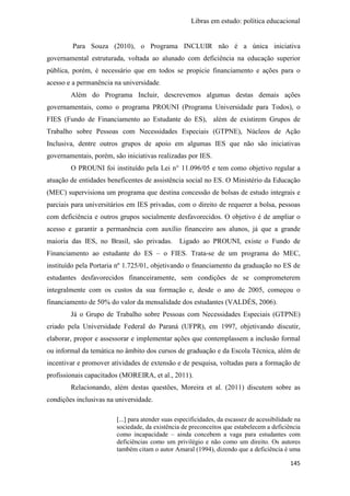 Libras em estudo: política educacional
145
Para Souza (2010), o Programa INCLUIR não é a única iniciativa
governamental estruturada, voltada ao alunado com deficiência na educação superior
pública, porém, é necessário que em todos se propicie financiamento e ações para o
acesso e a permanência na universidade.
Além do Programa Incluir, descrevemos algumas destas demais ações
governamentais, como o programa PROUNI (Programa Universidade para Todos), o
FIES (Fundo de Financiamento ao Estudante do ES), além de existirem Grupos de
Trabalho sobre Pessoas com Necessidades Especiais (GTPNE), Núcleos de Ação
Inclusiva, dentre outros grupos de apoio em algumas IES que não são iniciativas
governamentais, porém, são iniciativas realizadas por IES.
O PROUNI foi instituído pela Lei n° 11.096/05 e tem como objetivo regular a
atuação de entidades beneficentes de assistência social no ES. O Ministério da Educação
(MEC) supervisiona um programa que destina concessão de bolsas de estudo integrais e
parciais para universitários em IES privadas, com o direito de requerer a bolsa, pessoas
com deficiência e outros grupos socialmente desfavorecidos. O objetivo é de ampliar o
acesso e garantir a permanência com auxílio financeiro aos alunos, já que a grande
maioria das IES, no Brasil, são privadas. Ligado ao PROUNI, existe o Fundo de
Financiamento ao estudante do ES – o FIES. Trata-se de um programa do MEC,
instituído pela Portaria nº 1.725/01, objetivando o financiamento da graduação no ES de
estudantes desfavorecidos financeiramente, sem condições de se comprometerem
integralmente com os custos da sua formação e, desde o ano de 2005, começou o
financiamento de 50% do valor da mensalidade dos estudantes (VALDÉS, 2006).
Já o Grupo de Trabalho sobre Pessoas com Necessidades Especiais (GTPNE)
criado pela Universidade Federal do Paraná (UFPR), em 1997, objetivando discutir,
elaborar, propor e assessorar e implementar ações que contemplassem a inclusão formal
ou informal da temática no âmbito dos cursos de graduação e da Escola Técnica, além de
incentivar e promover atividades de extensão e de pesquisa, voltadas para a formação de
profissionais capacitados (MOREIRA, et al., 2011).
Relacionando, além destas questões, Moreira et al. (2011) discutem sobre as
condições inclusivas na universidade.
[...] para atender suas especificidades, da escassez de acessibilidade na
sociedade, da existência de preconceitos que estabelecem a deficiência
como incapacidade – ainda concebem a vaga para estudantes com
deficiências como um privilégio e não como um direito. Os autores
também citam o autor Amaral (1994), dizendo que a deficiência é uma
 