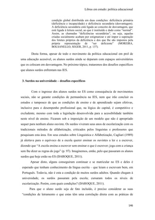 Libras em estudo: política educacional
146
condição global distribuída em duas condições: deficiência primária
(deficiência e incapacidade) e deficiência secundária (desvantagem).
A deficiência secundária está ligada ao conceito de desvantagem, que
está ligada à leitura social, ao que é instituído e dado como “normal”.
Assim, as chamadas “deficiências secundárias”, ou seja, aquelas
criadas socialmente acabam por estigmatizar e até impor a superação
dos limites próprios da deficiência e dos que lhe são impostos pela
própria representação de “ser deficiente” (MOREIRA,
BOLSANELLO, SEGER, 2011, p. 137).
Desta forma, apesar de todo o movimento da política educacional em prol de
uma educação acessível, os alunos surdos ainda se deparam com espaços universitários
que os colocam em desvantagem. No próximo tópico, trataremos dos desafios específicos
que alunos surdos enfrentam nas IES.
3. Surdos na universidade – desafios específicos
Com o ingresso dos alunos surdos no ES como consequência de movimentos
sociais, não se garante condições de permanência na IES, nem que irão concluir os
estudos e tampouco de que as condições de ensino e de aprendizado sejam efetivas,
inclusive para o desempenho profissional que, na lógica do capital, é competitivo e
excludente, mesmo com toda a legislação desenvolvida para a acessibilidade também
neste nível de ensino. Ficaram sob a imposição de um modelo que não é apropriado
sequer para nenhum aluno ouvinte. Os surdos viveram seus anos de escolarização com os
tradicionais métodos de alfabetização, criticados pelos linguistas e professores que
pesquisam esta área. Em seus estudos sobre Linguística e Alfabetização, Cagliari (1989)
já alertava para o equívoco de a escola querer ensinar os ouvintes a ler e a escrever,
dizendo que “A escola ensina a escrever sem ensinar o que é escrever; joga com a criança
sem lhe dizer as regras do jogo” (p. 97). Imaginemos, então, pelo que passaram os alunos
surdos que hoje estão no ES (DAROQUE, 2011).
Apesar disto, alguns conseguiram continuar e se matricular no ES e deles é
esperado que tenham conhecimento da língua escrita – que leiam e escrevam bem, em
Português. Todavia, não é esta a condição de muitos surdos adultos. Quando chegam à
universidade, os surdos passaram pela escola; cursaram todos os níveis de
escolarização. Porém, com quais condições? (DAROQUE, 2011).
Para que o aluno surdo seja de fato incluído, é preciso considerar as suas
“condições de letramento e que estas têm uma correlação direta com as práticas de
 