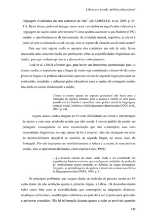 Libras em estudo: política educacional
147
linguagem vivenciadas em seus contextos de vida” (GUARINELLO, et al., 2009, p. 29-
31). Desta forma, podemos indagar como eram veiculados os significados referentes à
linguagem do sujeito surdo universitário? Como poderia acontecer o que Bakhtin (1992)
propõe: o aprofundamento da introspecção, da atividade mental, cognitiva, se ela só é
possível com a orientação social, ou seja, sem se separar da situação social onde ocorre?
Para que este sujeito surdo se aproprie dos conteúdos em sala de aula, faz-se
necessária uma conscientização dos professores sobre as especificidades linguísticas dos
surdos, para que venham aprimorar e desenvolver conhecimentos.
Lodi et al. (2002) afirmam que, para haver um letramento oportunizado para os
alunos surdos, é importante que a língua de sinais seja considerada e desenvolvida como
primeira língua e as práticas educacionais para um ensino de segunda língua precisam ser
conhecidas, estudadas e aplicadas pelos educadores para o ensino do português escrito,
isto ainda no ensino fundamental e médio:
Centrar o ensino apenas no aspecto gramatical não basta para a
formação de sujeitos letrados, pois o acesso à escrita só será pleno
quando ela for tratada e concebida como prática social de linguagem,
cultural, social, histórica e ideologicamente determinada (LODI, et al.,
2002, p. 44).
Alguns alunos surdos chegam ao ES com dificuldades na leitura e interpretação
de textos e com uma produção escrita que não atende à norma padrão da escrita em
português, consequência de uma escolarização que não contemplou suas reais
necessidades linguísticas, ou seja, apesar de ler e escrever, eles não alcançam um nível
de desenvolvimento desejável de domínio da segunda língua, no nosso caso, do
Português. Por não incorporarem satisfatoriamente a leitura e a escrita às suas práticas
sociais, elas se apresentam defasadas, como explica Góes (1999):
[...] a história escolar do aluno surdo tende a ser constituída por
experiências bastante restritas, que configuram condições de produção
de conhecimento pouco propícias ao domínio da língua portuguesa.
Em geral, as aprendizagens são pobres e envolvem escasso uso efetivo
da linguagem escrita (GÓES, 1999, p. 2).
Os principais problemas que surgem diante da inclusão de pessoas surdas no ES
estão diante da não aceitação quanto à primeira língua, a Libras. Há desconhecimento
sobre como lidar com as especificidades que contemplem as adaptações didáticas,
mudanças curriculares, modificações estruturais ao qual deva ser exposto para apreender
e aprimorar conteúdos. Não há informação docente quanto a todas as possíveis questões
 