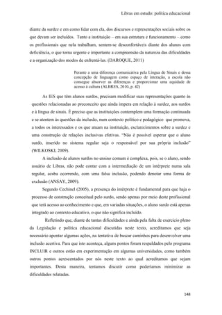 Libras em estudo: política educacional
148
diante da surdez e em como lidar com ela, dos discursos e representações sociais sobre os
que devam ser incluídos. Tanto a instituição – em sua estrutura e funcionamento – como
os profissionais que nela trabalham, sentem-se desconfortáveis diante dos alunos com
deficiência, o que torna urgente e importante a compreensão da natureza das dificuldades
e a organização dos modos de enfrentá-las. (DAROQUE, 2011)
Perante a uma diferença comunicativa pela Língua de Sinais e dessa
concepção de linguagem como espaço de interação, a escola não
consegue absorver as diferenças e proporcionar uma equidade de
acesso à cultura (ALBRES, 2010, p. 42)
As IES que têm alunos surdos, precisam modificar suas representações quanto às
questões relacionadas ao preconceito que ainda impera em relação à surdez, aos surdos
e à língua de sinais. É preciso que as instituições contemplem uma formação continuada
e se atentem às questões da inclusão, num contexto político e pedagógico que promova,
a todos os interessados e os que atuam na instituição, esclarecimentos sobre a surdez e
uma construção de relações inclusivas efetivas. “Não é possível esperar que o aluno
surdo, inserido no sistema regular seja o responsável por sua própria inclusão”
(WILKOSKI, 2009).
A inclusão de alunos surdos no ensino comum é complexa, pois, se o aluno, sendo
usuário de Libras, não pode contar com a intermediação de um intérprete numa sala
regular, acaba ocorrendo, com uma falsa inclusão, podendo denotar uma forma de
exclusão (ANSAY, 2009).
Segundo Cechinel (2005), a presença do intérprete é fundamental para que haja o
processo de construção conceitual pelo surdo, sendo apenas por meio deste profissional
que terá acesso ao conhecimento e que, em variadas situações, o aluno surdo está apenas
integrado ao contexto educativo, o que não significa incluído.
Refletindo que, diante de tantas dificuldades e ainda pela falta de exercício pleno
da Legislação e política educacional discutidas neste texto, acreditamos que seja
necessário apontar algumas ações, na tentativa de buscar caminhos para desenvolver uma
inclusão acertiva. Para que isto aconteça, alguns pontos foram respaldados pelo programa
INCLUIR e outros estão em experimentação em algumas universidades, como também
outros pontos acrescentados por nós neste texto ao qual acreditamos que sejam
importantes. Desta maneira, tentamos discutir como poderíamos minimizar as
dificuldades relatadas.
 