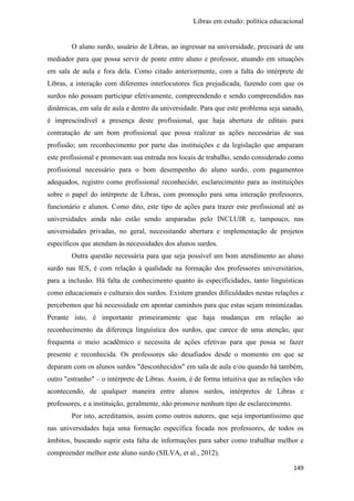 Libras em estudo: política educacional
149
O aluno surdo, usuário de Libras, ao ingressar na universidade, precisará de um
mediador para que possa servir de ponte entre aluno e professor, atuando em situações
em sala de aula e fora dela. Como citado anteriormente, com a falta do intérprete de
Libras, a interação com diferentes interlocutores fica prejudicada, fazendo com que os
surdos não possam participar efetivamente, compreendendo e sendo compreendidos nas
dinâmicas, em sala de aula e dentro da universidade. Para que este problema seja sanado,
é imprescindível a presença deste profissional, que haja abertura de editais para
contratação de um bom profissional que possa realizar as ações necessárias de sua
profissão; um reconhecimento por parte das instituições e da legislação que amparam
este profissional e promovam sua entrada nos locais de trabalho, sendo considerado como
profissional necessário para o bom desempenho do aluno surdo, com pagamentos
adequados, registro como profissional reconhecido; esclarecimento para as instituições
sobre o papel do intérprete de Libras, com promoção para uma interação professores,
funcionário e alunos. Como dito, este tipo de ações para trazer este profissional até as
universidades ainda não estão sendo amparadas pelo INCLUIR e, tampouco, nas
universidades privadas, no geral, necessitando abertura e implementação de projetos
específicos que atendam às necessidades dos alunos surdos.
Outra questão necessária para que seja possível um bom atendimento ao aluno
surdo nas IES, é com relação à qualidade na formação dos professores universitários,
para a inclusão. Há falta de conhecimento quanto às especificidades, tanto linguísticas
como educacionais e culturais dos surdos. Existem grandes dificuldades nestas relações e
percebemos que há necessidade em apontar caminhos para que estas sejam minimizadas.
Perante isto, é importante primeiramente que haja mudanças em relação ao
reconhecimento da diferença linguística dos surdos, que carece de uma atenção, que
frequenta o meio acadêmico e necessita de ações efetivas para que possa se fazer
presente e reconhecida. Os professores são desafiados desde o momento em que se
deparam com os alunos surdos "desconhecidos" em sala de aula e/ou quando há também,
outro "estranho" – o intérprete de Libras. Assim, é de forma intuitiva que as relações vão
acontecendo, de qualquer maneira entre alunos surdos, intérpretes de Libras e
professores, e a instituição, geralmente, não promove nenhum tipo de esclarecimento.
Por isto, acreditamos, assim como outros autores, que seja importantíssimo que
nas universidades haja uma formação específica focada nos professores, de todos os
âmbitos, buscando suprir esta falta de informações para saber como trabalhar melhor e
compreender melhor este aluno surdo (SILVA, et al., 2012).
 