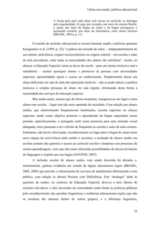 Libras em estudo: política educacional
15
A forma pela qual cada aluno terá acesso ao currículo se distingue
pela singularidade. O cego, por exemplo, por meio do sistema Braille;
o surdo, por meio da língua de sinais e da língua portuguesa; o
paralisado cerebral, por meio da informática, entre outras técnicas
(BRASIL, 2001a, p. 11).
O sentido de inclusão educacional se mostra bastante amplo, conforme apontam
Karagiannis et al. (1999, p. 22); “a prática da inclusão de todos – independentemente de
seu talento, deficiência, origem socioeconômica ou origem cultural – em escolas e salas
de aula provedoras, onde todas as necessidades dos alunos são satisfeitas”. Assim, ao
abarcar a Educação Especial, torna-se dever da escola – para um ensino inclusivo real e
satisfatório – aceitar quaisquer alunos e promover às pessoas com necessidades
especiais, oportunidades iguais e acesso ao conhecimento. Simplesmente alocar um
aluno deficiente em sala de aula não representa incluí-lo – não se pode reduzir a política
inclusiva à simples presença do aluno em sala regular, eliminando desta forma a
necessidade dos serviços de educação especial.
Mas ainda assim, mesmo que de forma incipiente, assegurou-se um lugar a estes
alunos nas escolas – lugar este não mais apartado da sociedade. Com relação aos alunos
surdos, que anteriormente frequentavam instituições, escolas especiais ou classes
especiais, tendo como objetivo primeiro o aprendizado da língua majoritária (neste
período, especificamente, o português oral) como premissa para uma inclusão social
adequada, estes passaram a ter o direito de frequentar as escolas e salas de aula comuns.
Entretanto, não havia valorização, reconhecimento ou lugar para a língua de sinais neste
novo espaço de convivência entre surdos e ouvintes; a aceitação de alunos surdos em
escolas comuns não garantiu o acesso ao currículo escolar e tampouco aos processos de
ensino-aprendizagem, visto que não eram oferecidas possibilidades de desenvolvimento
de linguagem e respeito por sua língua (SANTOS, 2007).
A inclusão escolar de alunos surdos vem sendo discutida há décadas e,
recentemente, ganhou evidência em virtude de alguns documentos legais (BRASIL,
2002, 2005) que prevêm o oferecimento de serviços de atendimento diferenciado a este
público, com relação às demais Pessoas com Deficiência. Este “destaque” dado às
questões da surdez, no contexto da Educação Especial, deve-se a dois fatores de
extrema relevância: a luta incessante da comunidade surda frente às políticas públicas
pelo reconhecimento das questões linguísticas e melhorias educacionais (ações que não
se mostram tão intensas dentro de outros grupos), e a diferença linguística,
 