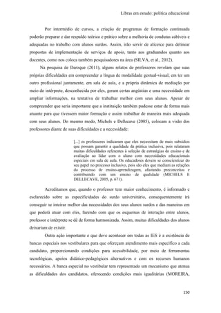 Libras em estudo: política educacional
150
Por intermédio de cursos, a criação de programas de formação continuada
poderão preparar e dar respaldo teórico e prático sobre a melhoria de condutas cabíveis e
adequadas no trabalho com alunos surdos. Assim, irão servir de alicerce para delinear
propostas de implementação de serviços de apoio, tanto aos graduandos quanto aos
docentes, como nos coloca também pesquisadores na área (SILVA, et al., 2012).
Na pesquisa de Daroque (2011), alguns relatos de professores revelam que suas
próprias dificuldades em compreender a língua de modalidade gestual-visual, em ter um
outro profissional juntamente, em sala de aula, e a própria dinâmica de mediação por
meio do intérprete, desconhecida por eles, geram certas angústias e uma necessidade em
ampliar informações, na tentativa de trabalhar melhor com seus alunos. Apesar de
compreender que seria importante que a instituição também pudesse estar de forma mais
atuante para que tivessem maior formação e assim trabalhar de maneira mais adequada
com seus alunos. Do mesmo modo, Michels e Dellecave (2005), colocam a visão dos
professores diante de suas dificuldades e a necessidade:
[...] os professores indicaram que eles necessitam de mais subsídios
que possam garantir a qualidade da prática inclusiva, pois relataram
muitas dificuldades referentes à seleção de estratégias de ensino e de
avaliação ao lidar com o aluno com necessidades educacionais
especiais em sala de aula. Os educadores devem se conscientizar do
seu papel no processo inclusivo, pois são eles que mediam as relações
do processo de ensino-aprendizagem, afastando preconceitos e
contribuindo com um ensino de qualidade (MICHELS E
DELLECAVE, 2005, p. 671).
Acreditamos que, quando o professor tem maior conhecimento, é informado e
esclarecido sobre as especificidades do surdo universitário, consequentemente irá
conseguir se inteirar melhor das necessidades dos seus alunos surdos e das maneiras em
que poderá atuar com eles, fazendo com que os esquemas de interação entre alunos,
professor e intérprete se dê de forma harmonizada. Assim, muitas dificuldades dos alunos
deixariam de existir.
Outra ação importante e que deve acontecer em todas as IES é a existência de
bancas especiais nos vestibulares para que ofereçam atendimento mais específico a cada
candidato, proporcionando condições para acessibilidade, por meio de ferramentas
tecnológicas, apoios didático-pedagógicos alternativos e com os recursos humanos
necessários. A banca especial no vestibular tem representado um mecanismo que atenua
as dificuldades dos candidatos, oferecendo condições mais igualitárias (MOREIRA,
 